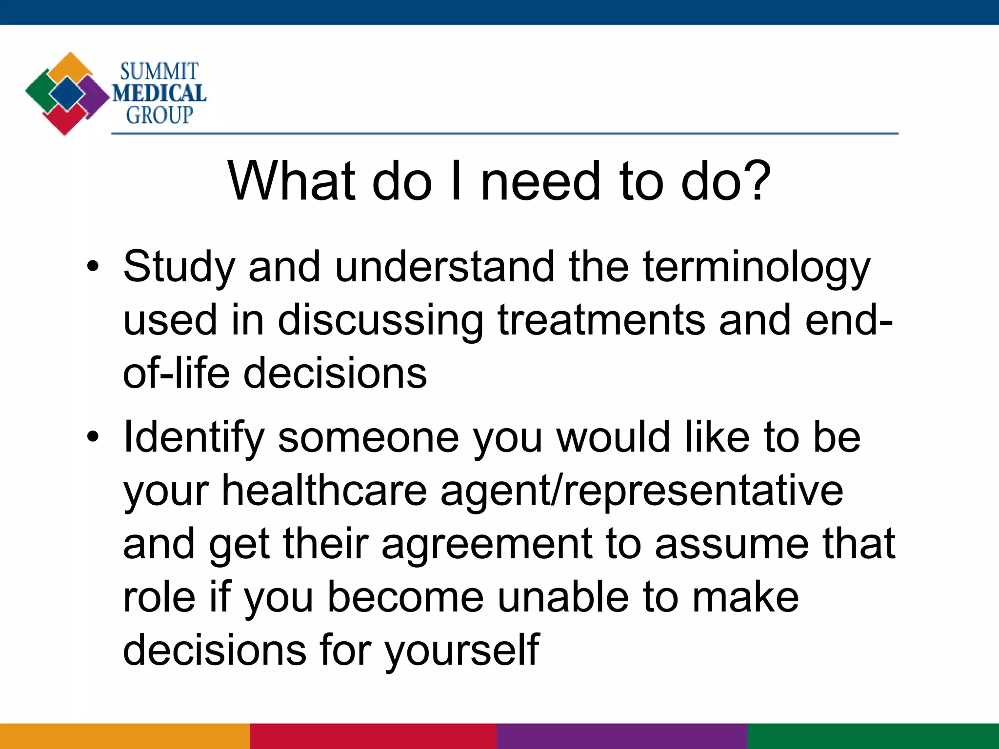 What do I need to do?
• Study and understand the terminology
used in discussing treatments and end-
of-life decisions
• Identify someone you would like to be
your healthcare agent/representative
and get their agreement to assume that
role if you become unable to make
decisions for yourself
 