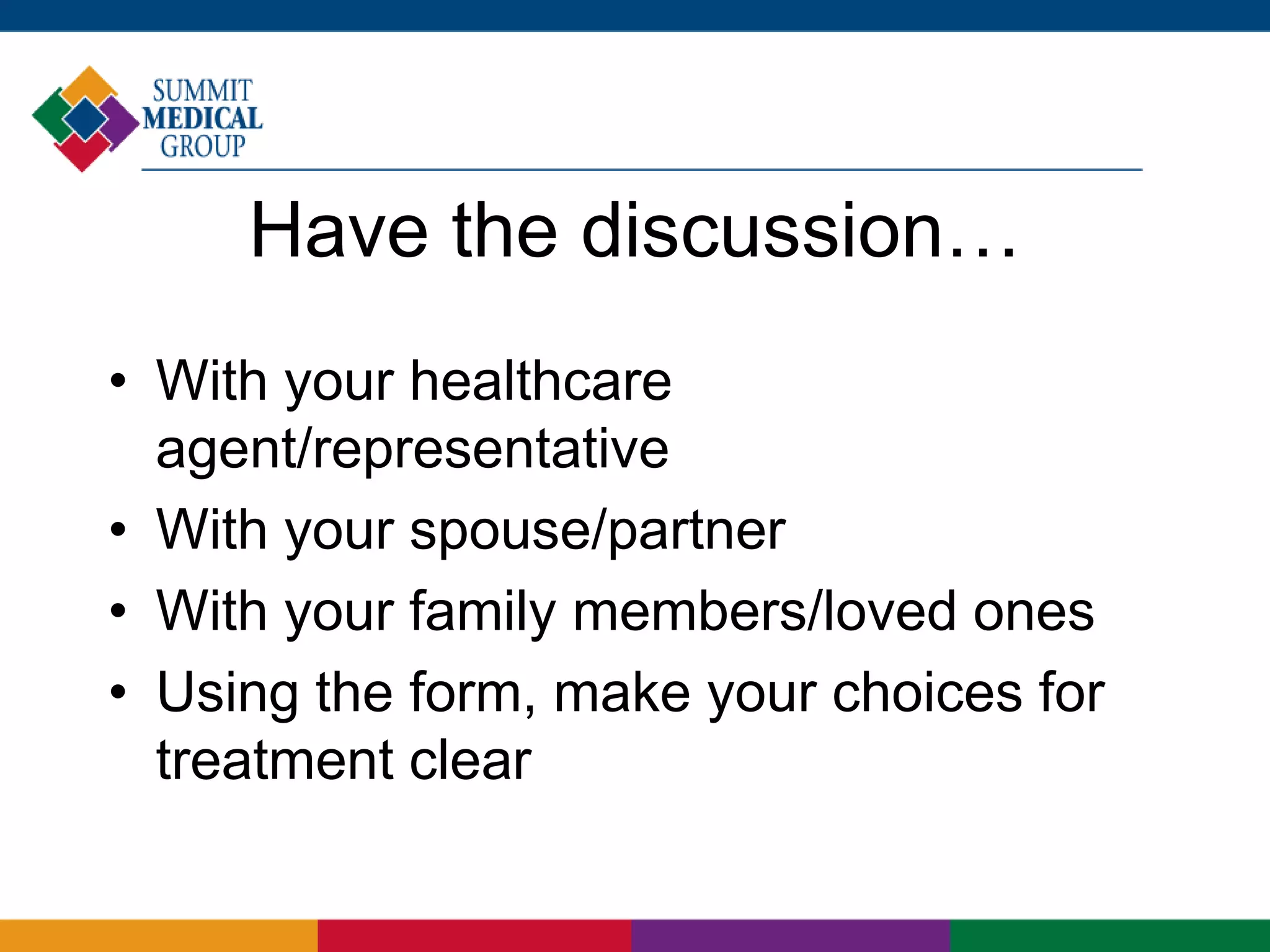 Have the discussion…
• With your healthcare
agent/representative
• With your spouse/partner
• With your family members/loved ones
• Using the form, make your choices for
treatment clear
 
