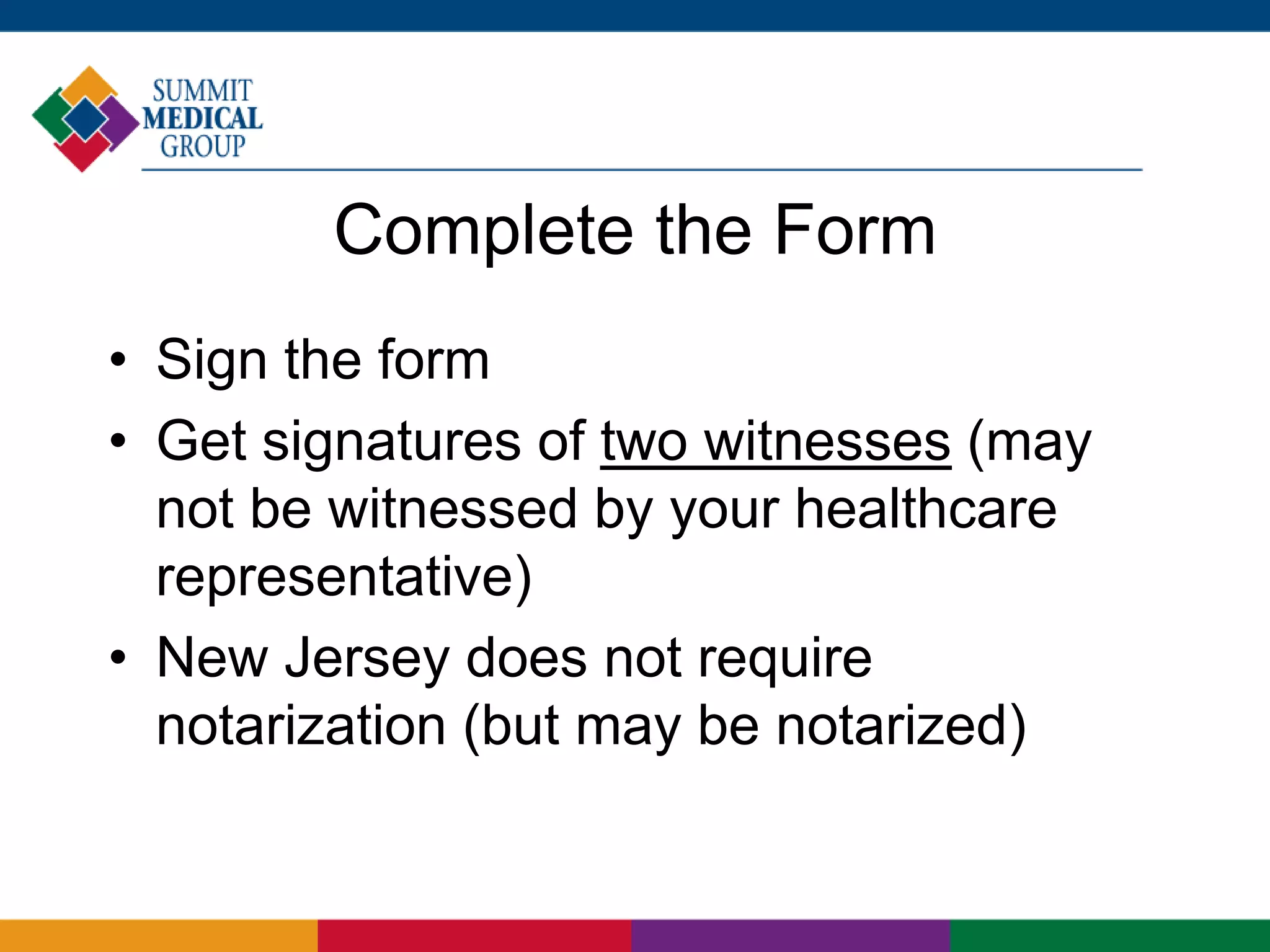 Complete the Form
• Sign the form
• Get signatures of two witnesses (may
not be witnessed by your healthcare
representative)
• New Jersey does not require
notarization (but may be notarized)
 