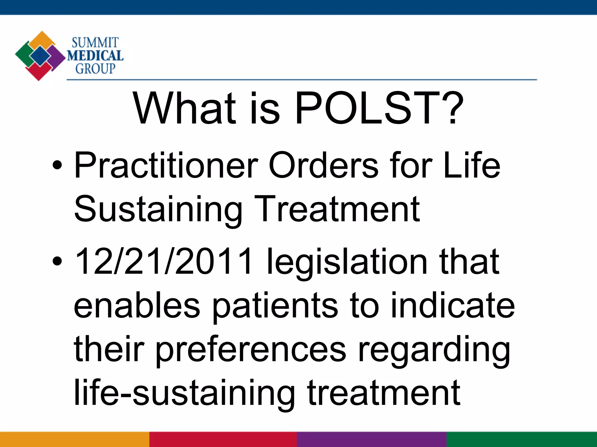 What is POLST?
• Practitioner Orders for Life
Sustaining Treatment
• 12/21/2011 legislation that
enables patients to indicate
their preferences regarding
life-sustaining treatment
 
