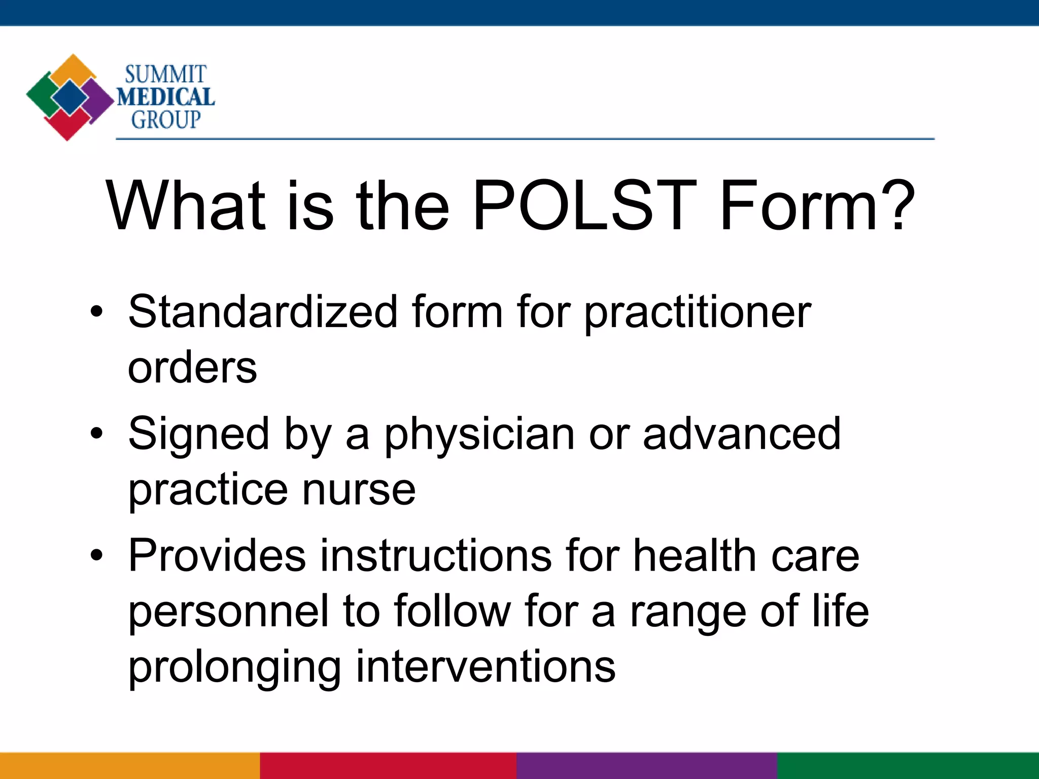 What is the POLST Form?
• Standardized form for practitioner
orders
• Signed by a physician or advanced
practice nurse
• Provides instructions for health care
personnel to follow for a range of life
prolonging interventions
 