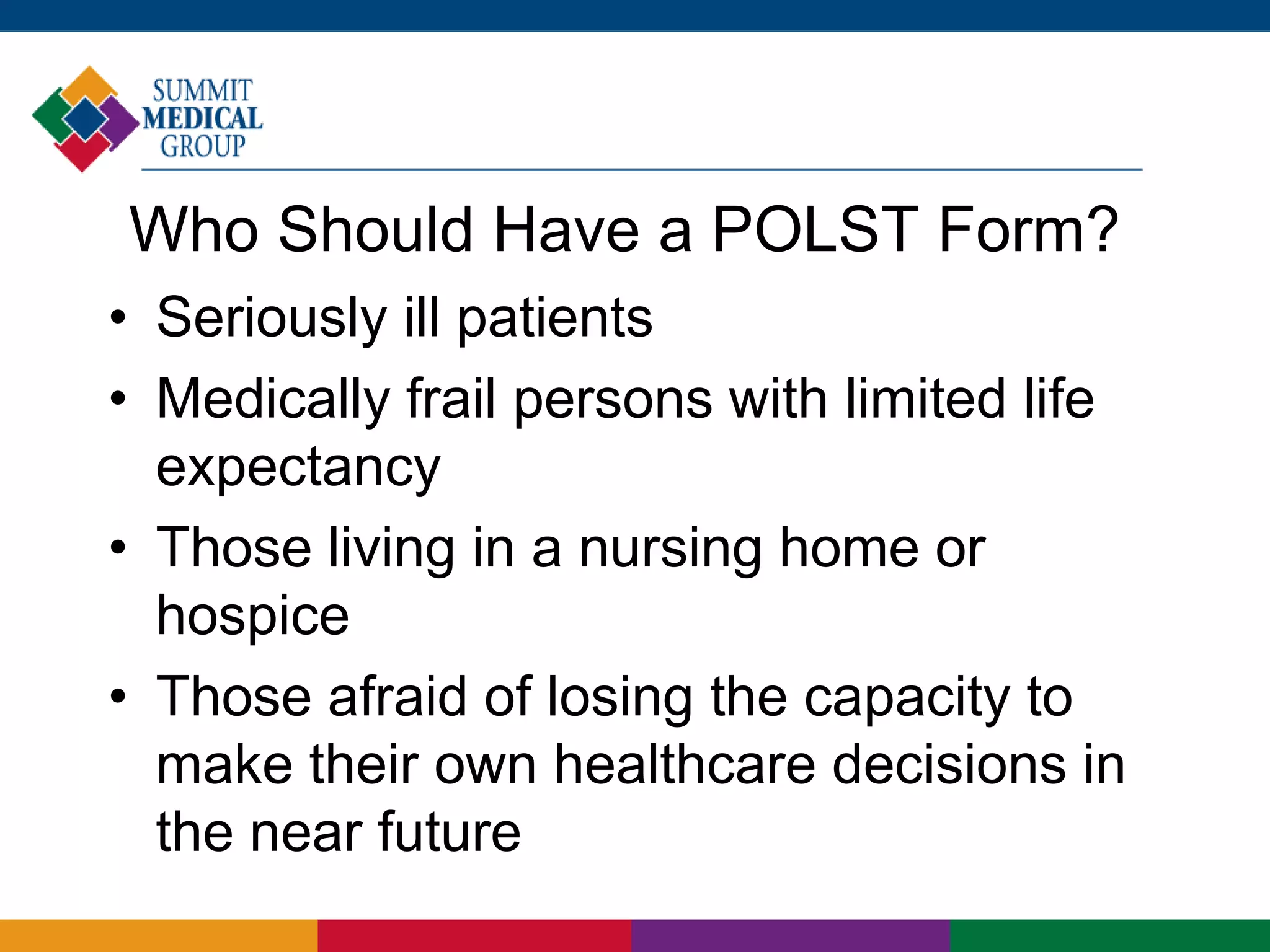 Who Should Have a POLST Form?
• Seriously ill patients
• Medically frail persons with limited life
expectancy
• Those living in a nursing home or
hospice
• Those afraid of losing the capacity to
make their own healthcare decisions in
the near future
 