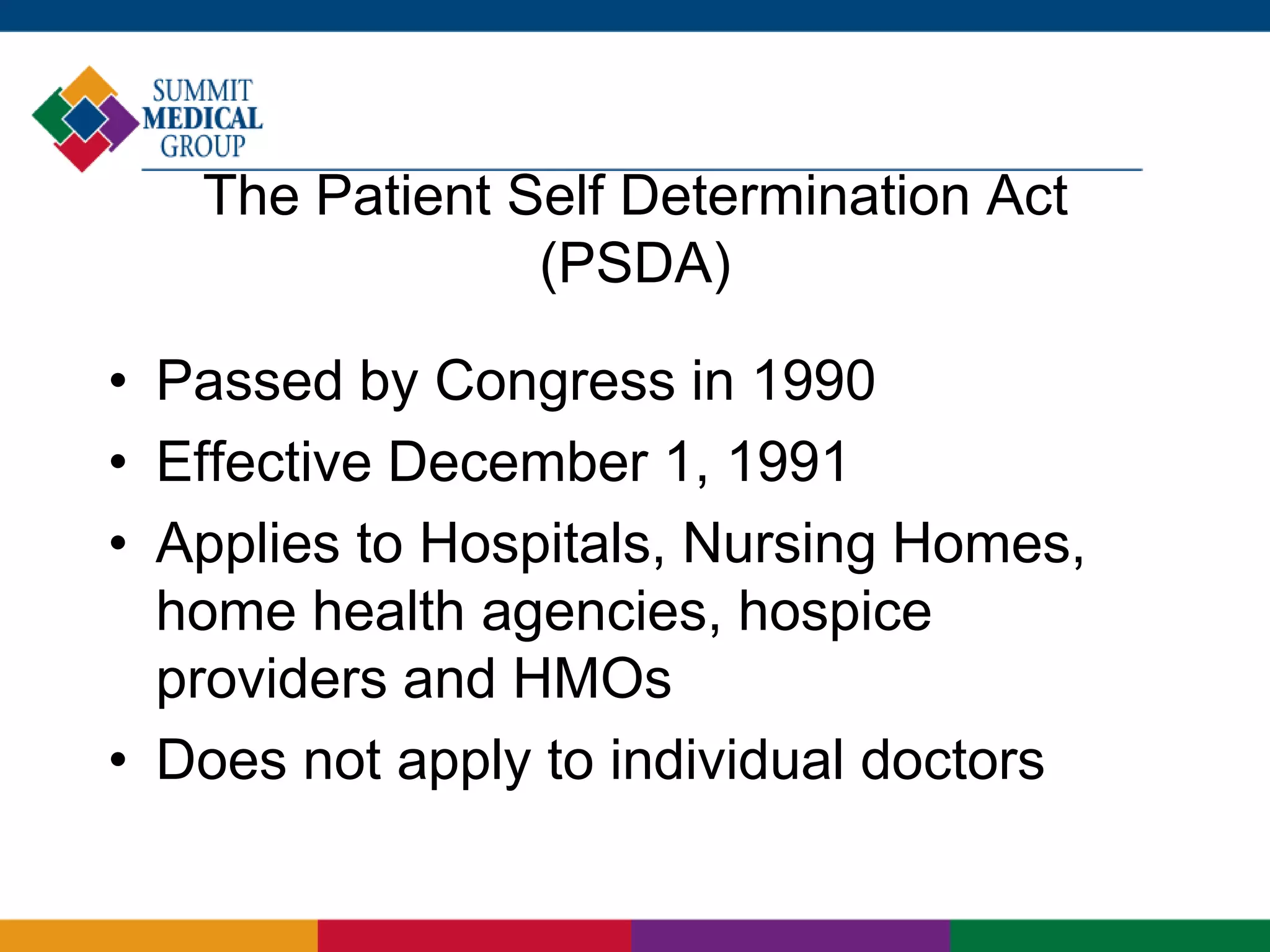 The Patient Self Determination Act
(PSDA)
• Passed by Congress in 1990
• Effective December 1, 1991
• Applies to Hospitals, Nursing Homes,
home health agencies, hospice
providers and HMOs
• Does not apply to individual doctors
 