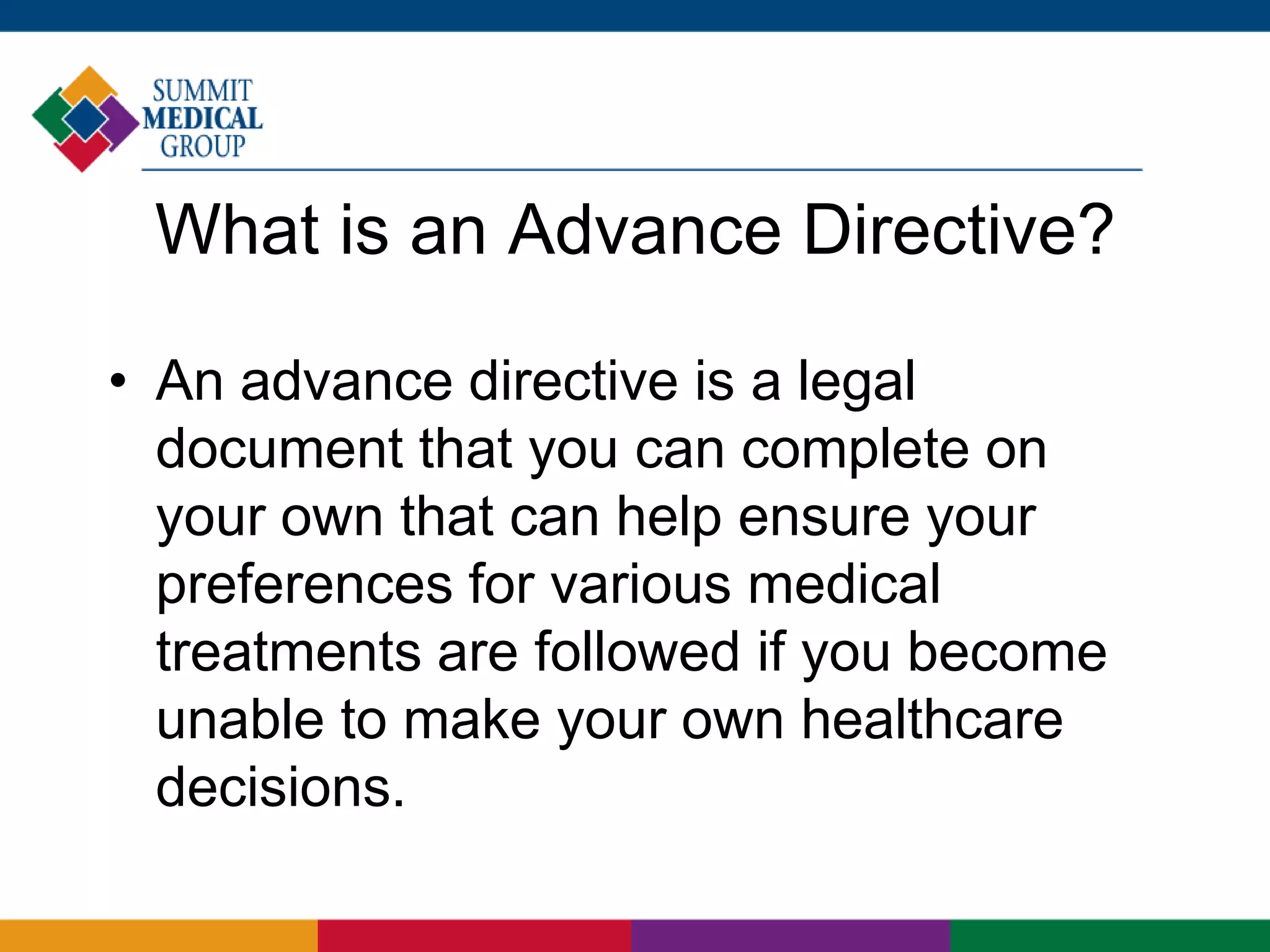 What is an Advance Directive?
• An advance directive is a legal
document that you can complete on
your own that can help ensure your
preferences for various medical
treatments are followed if you become
unable to make your own healthcare
decisions.
 