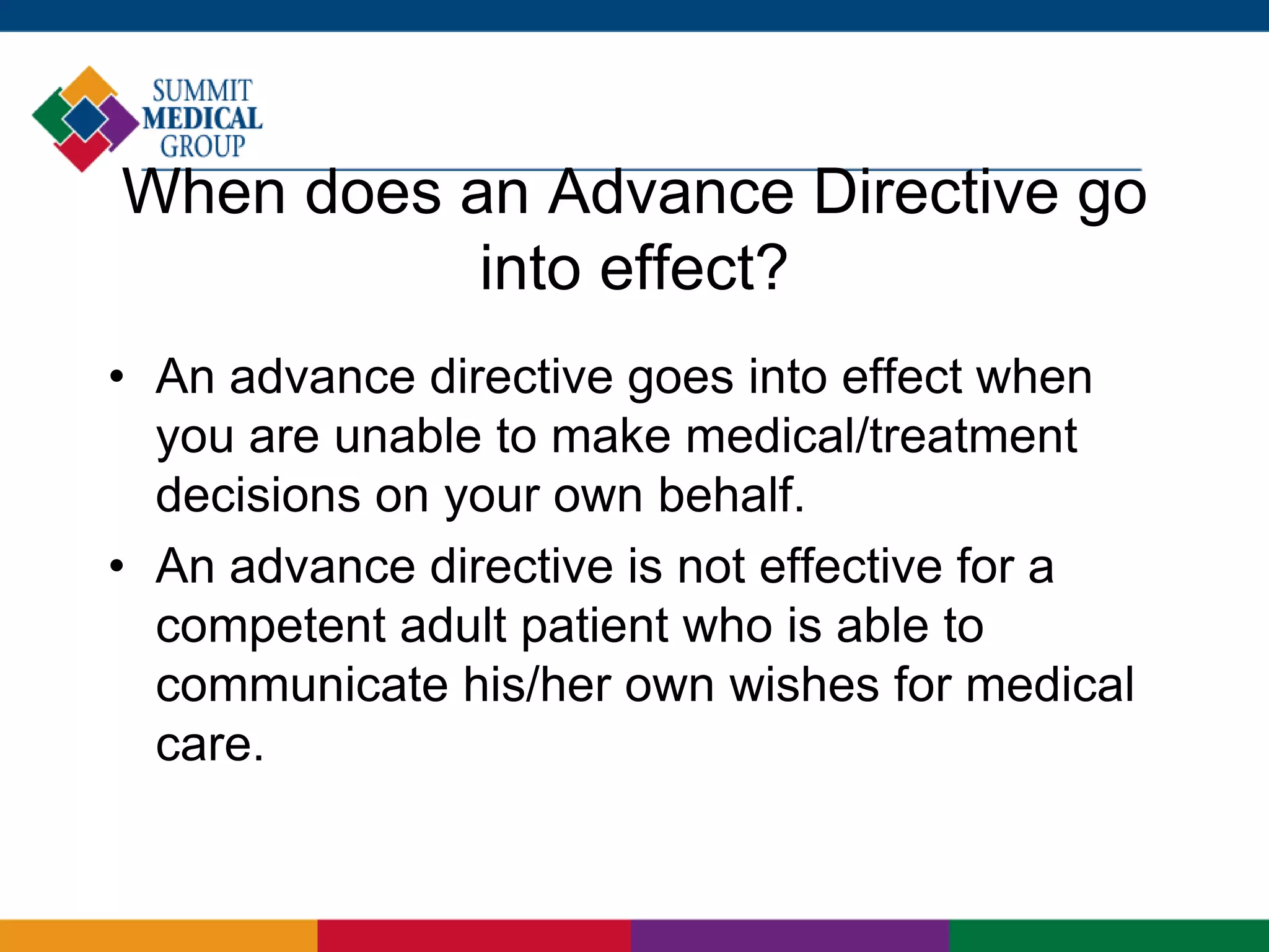 When does an Advance Directive go
into effect?
• An advance directive goes into effect when
you are unable to make medical/treatment
decisions on your own behalf.
• An advance directive is not effective for a
competent adult patient who is able to
communicate his/her own wishes for medical
care.
 