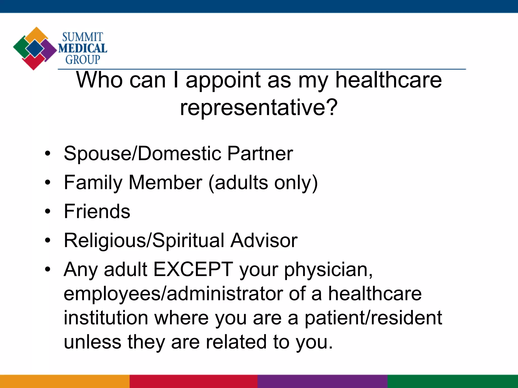 Who can I appoint as my healthcare
representative?
• Spouse/Domestic Partner
• Family Member (adults only)
• Friends
• Religious/Spiritual Advisor
• Any adult EXCEPT your physician,
employees/administrator of a healthcare
institution where you are a patient/resident
unless they are related to you.
 