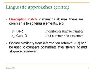 Bing Liu, UIC 12
Linguistic approaches (contd)
 Description match: in many databases, there are
comments to schema elements, e.g.,
 Cosine similarity from information retrieval (IR) can
be used to compare comments after stemming and
stopword removal.
 