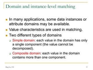 Bing Liu, UIC 15
Domain and instance-level matching
 In many applications, some data instances or
attribute domains may be available.
 Value characteristics are used in matching.
 Two different types of domains
 Simple domain: each value in the domain has only
a single component (the value cannot be
decomposed).
 Composite domain: each value in the domain
contains more than one component.
 