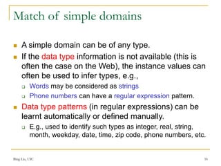 Bing Liu, UIC 16
Match of simple domains
 A simple domain can be of any type.
 If the data type information is not available (this is
often the case on the Web), the instance values can
often be used to infer types, e.g.,
 Words may be considered as strings
 Phone numbers can have a regular expression pattern.
 Data type patterns (in regular expressions) can be
learnt automatically or defined manually.
 E.g., used to identify such types as integer, real, string,
month, weekday, date, time, zip code, phone numbers, etc.
 