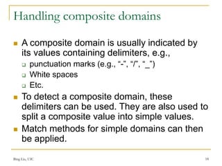 Bing Liu, UIC 18
Handling composite domains
 A composite domain is usually indicated by
its values containing delimiters, e.g.,
 punctuation marks (e.g., “-”, “/”, “_”)
 White spaces
 Etc.
 To detect a composite domain, these
delimiters can be used. They are also used to
split a composite value into simple values.
 Match methods for simple domains can then
be applied.
 
