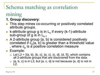 Schema matching as correlation
mining
1. Group discovery:
 This step mines co-occurring or positively correlated
attribute groups.
 k-attribute group g is in Lk if every (k-1)-attribute
sub-group of g is in Lk-1
 A 2-attribute group {a, b} is considered positively
correlated if cp(a, b) is greater than a threshold value
, where cp is a positive correlation measure
 Example:
 Let L2 = {{a, b}, {b, c}, {a, c}, {c, d}, {d, f}}, which contains
all 2-attribute groups that are discovered from the data.
 {a, b, c} is in L3, but {a, c, d} is not because {a, d} is not in
L2.
Bing Liu, UIC 30
 