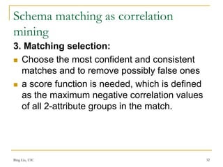 Schema matching as correlation
mining
3. Matching selection:
 Choose the most confident and consistent
matches and to remove possibly false ones
 a score function is needed, which is defined
as the maximum negative correlation values
of all 2-attribute groups in the match.
Bing Liu, UIC 32
 