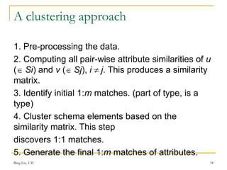 A clustering approach
1. Pre-processing the data.
2. Computing all pair-wise attribute similarities of u
( Si) and v ( Sj), i  j. This produces a similarity
matrix.
3. Identify initial 1:m matches. (part of type, is a
type)
4. Cluster schema elements based on the
similarity matrix. This step
discovers 1:1 matches.
5. Generate the final 1:m matches of attributes.
Bing Liu, UIC 34
 
