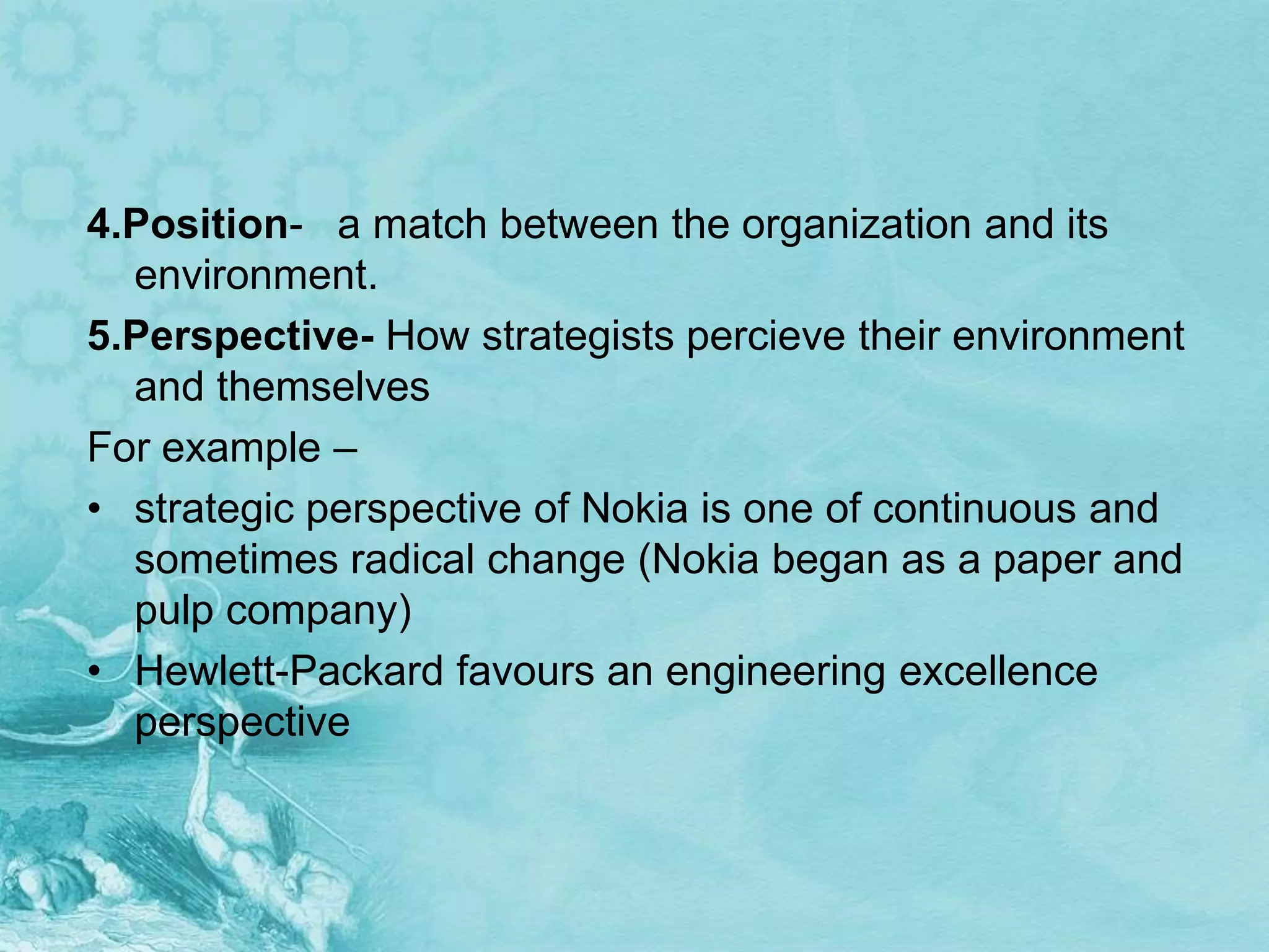 4.Position- a match between the organization and its
  environment.
5.Perspective- How strategists percieve their environment
  and themselves
For example –
• strategic perspective of Nokia is one of continuous and
  sometimes radical change (Nokia began as a paper and
  pulp company)
• Hewlett-Packard favours an engineering excellence
  perspective
 