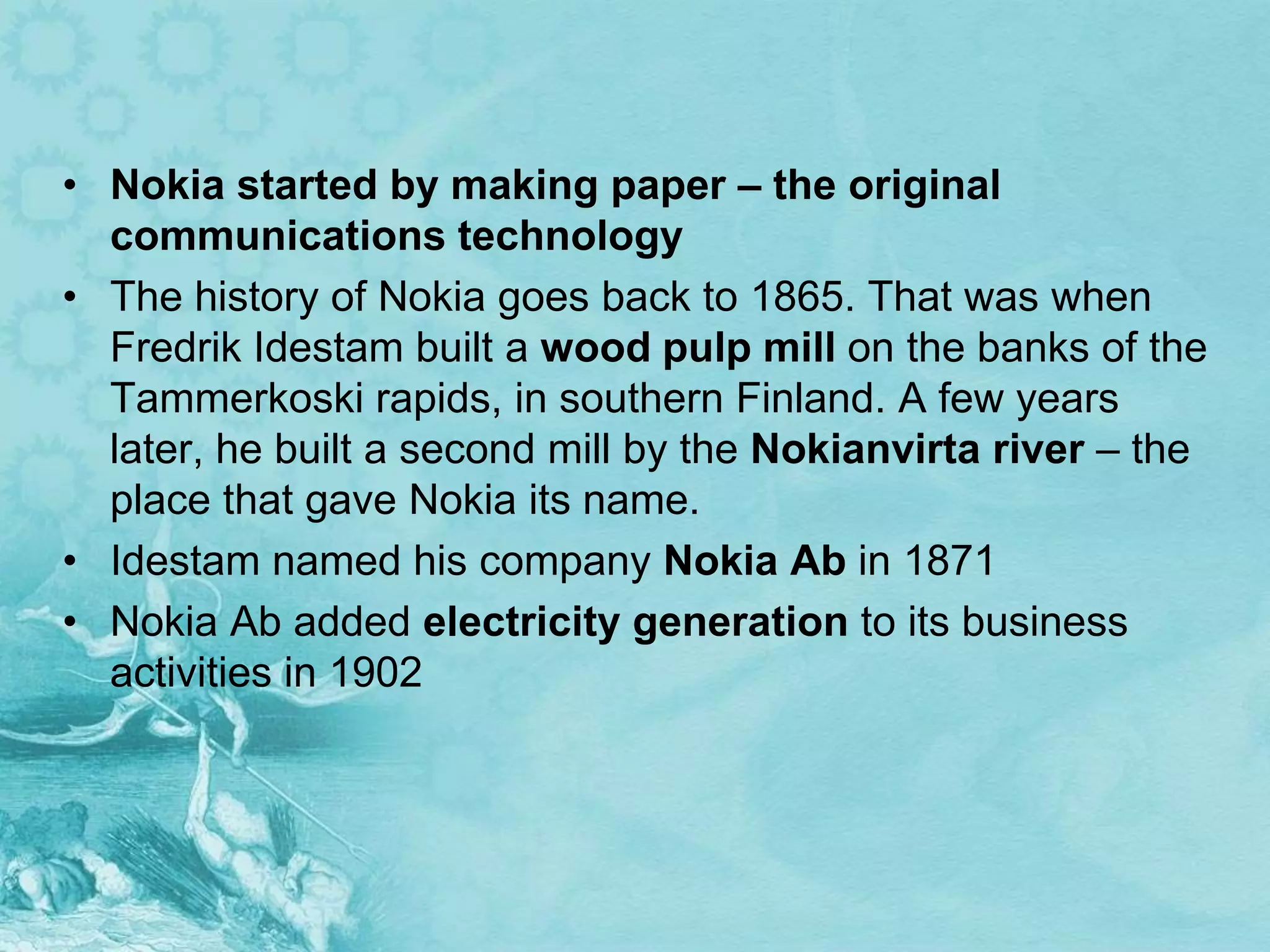 • Nokia started by making paper – the original
  communications technology
• The history of Nokia goes back to 1865. That was when
  Fredrik Idestam built a wood pulp mill on the banks of the
  Tammerkoski rapids, in southern Finland. A few years
  later, he built a second mill by the Nokianvirta river – the
  place that gave Nokia its name.
• Idestam named his company Nokia Ab in 1871
• Nokia Ab added electricity generation to its business
  activities in 1902
 