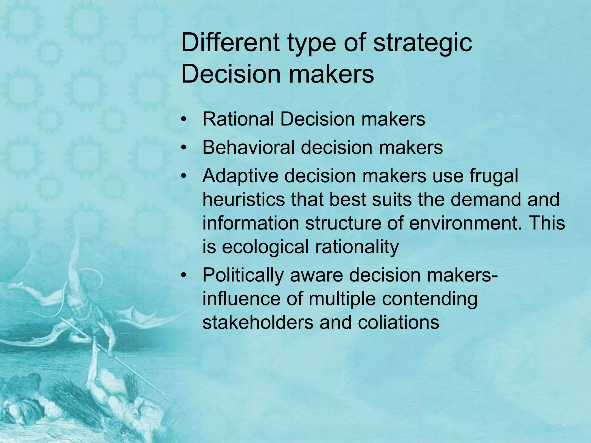 Different type of strategic
Decision makers
• Rational Decision makers
• Behavioral decision makers
• Adaptive decision makers use frugal
  heuristics that best suits the demand and
  information structure of environment. This
  is ecological rationality
• Politically aware decision makers-
  influence of multiple contending
  stakeholders and coliations
 