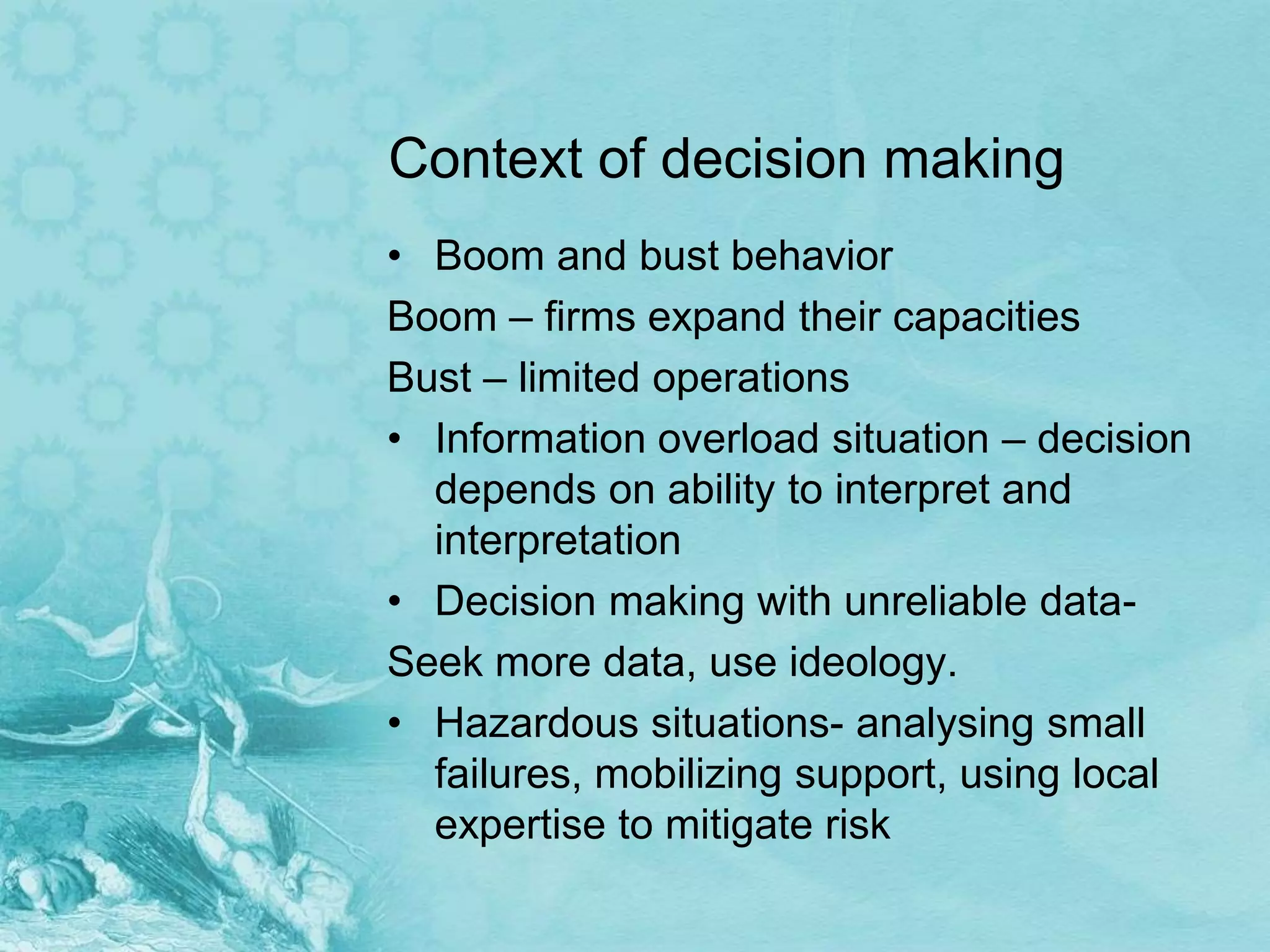 Context of decision making
• Boom and bust behavior
Boom – firms expand their capacities
Bust – limited operations
• Information overload situation – decision
  depends on ability to interpret and
  interpretation
• Decision making with unreliable data-
Seek more data, use ideology.
• Hazardous situations- analysing small
  failures, mobilizing support, using local
  expertise to mitigate risk
 