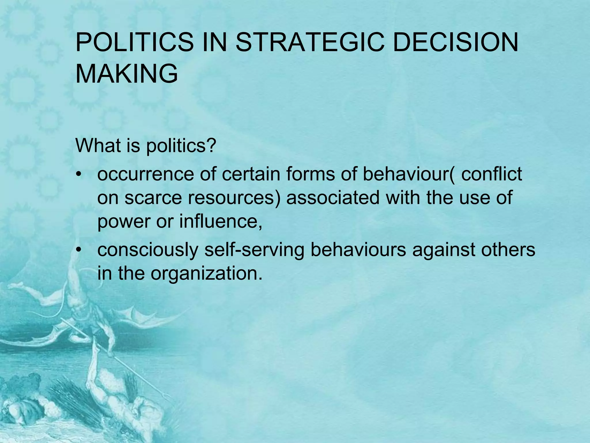 POLITICS IN STRATEGIC DECISION
MAKING

What is politics?
• occurrence of certain forms of behaviour( conflict
  on scarce resources) associated with the use of
  power or influence,
• consciously self-serving behaviours against others
  in the organization.
 