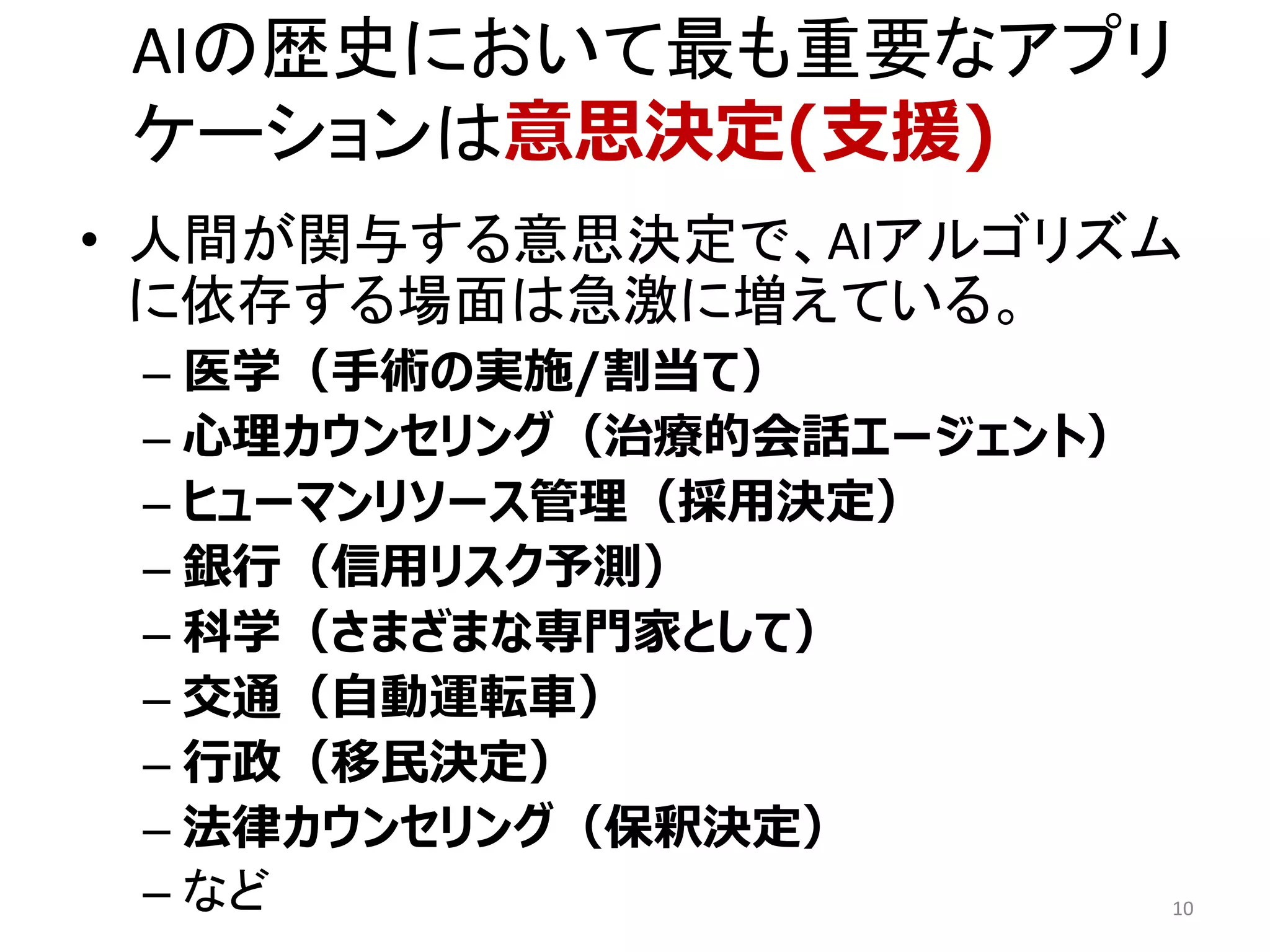• 人間が関与する意思決定で、AIアルゴリズム
に依存する場面は急激に増えている。
– 医学（手術の実施/割当て）
– 心理カウンセリング（治療的会話エージェント）
– ヒューマンリソース管理（採用決定）
– 銀行（信用リスク予測）
– 科学（さまざまな専門家として）
– 交通（自動運転車）
– 行政（移民決定）
– 法律カウンセリング（保釈決定）
– など 10
AIの歴史において最も重要なアプリ
ケーションは意思決定(支援)
 