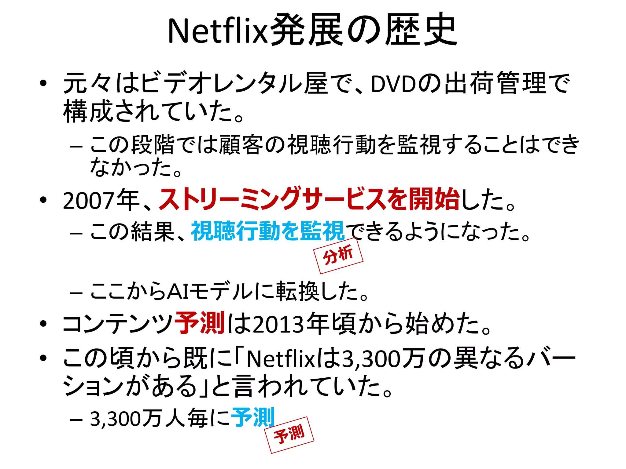 Netflix発展の歴史
• 元々はビデオレンタル屋で、DVDの出荷管理で
構成されていた。
– この段階では顧客の視聴行動を監視することはでき
なかった。
• 2007年、ストリーミングサービスを開始した。
– この結果、視聴行動を監視できるようになった。
– ここからＡＩモデルに転換した。
• コンテンツ予測は2013年頃から始めた。
• この頃から既に「Netflixは3,300万の異なるバー
ションがある」と言われていた。
– 3,300万人毎に予測
 