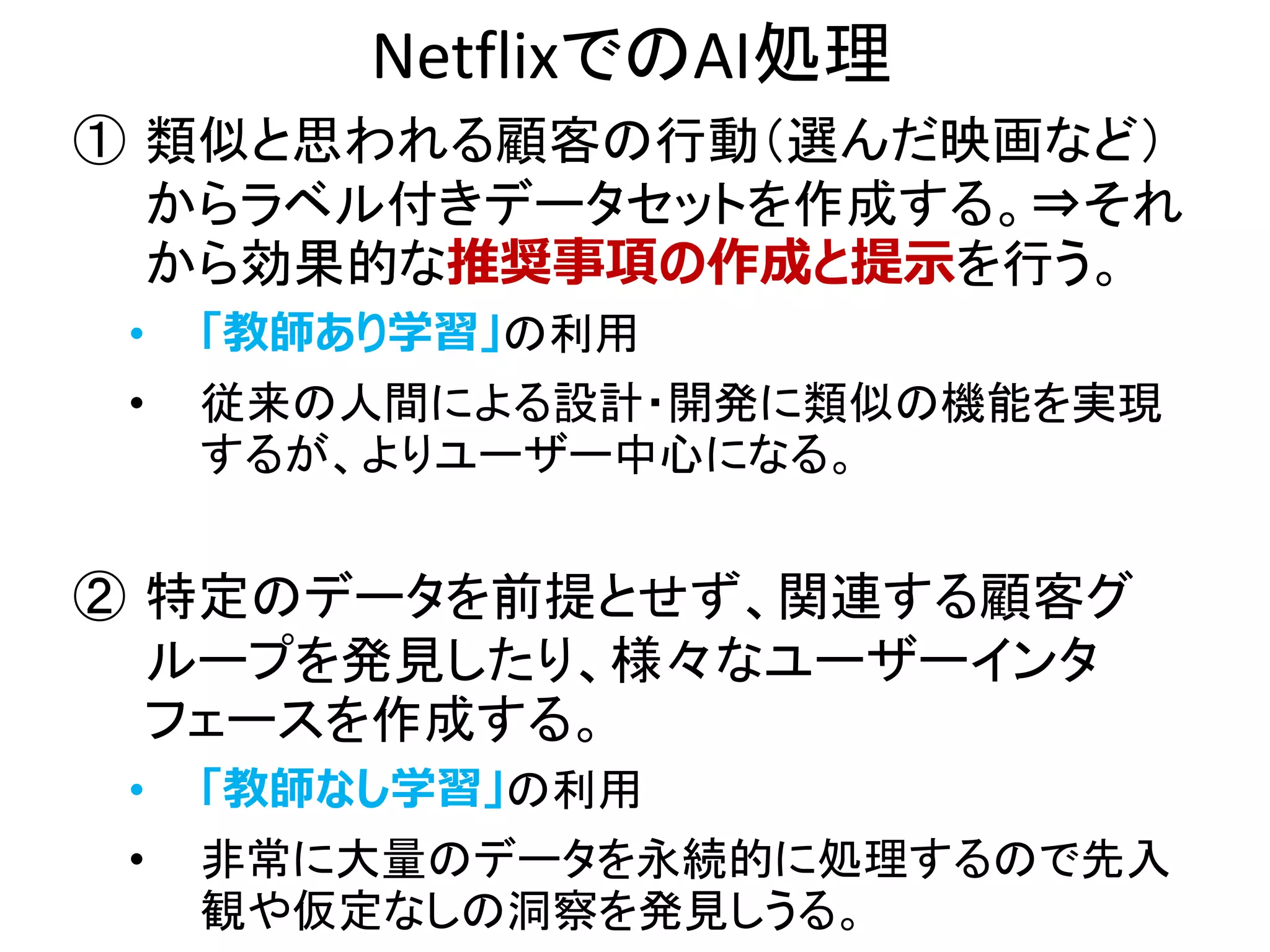 NetflixでのAI処理
① 類似と思われる顧客の行動（選んだ映画など）
からラベル付きデータセットを作成する。⇒それ
から効果的な推奨事項の作成と提示を行う。
• 「教師あり学習」の利用
• 従来の人間による設計・開発に類似の機能を実現
するが、よりユーザー中心になる。
② 特定のデータを前提とせず、関連する顧客グ
ループを発見したり、様々なユーザーインタ
フェースを作成する。
• 「教師なし学習」の利用
• 非常に大量のデータを永続的に処理するので先入
観や仮定なしの洞察を発見しうる。
 