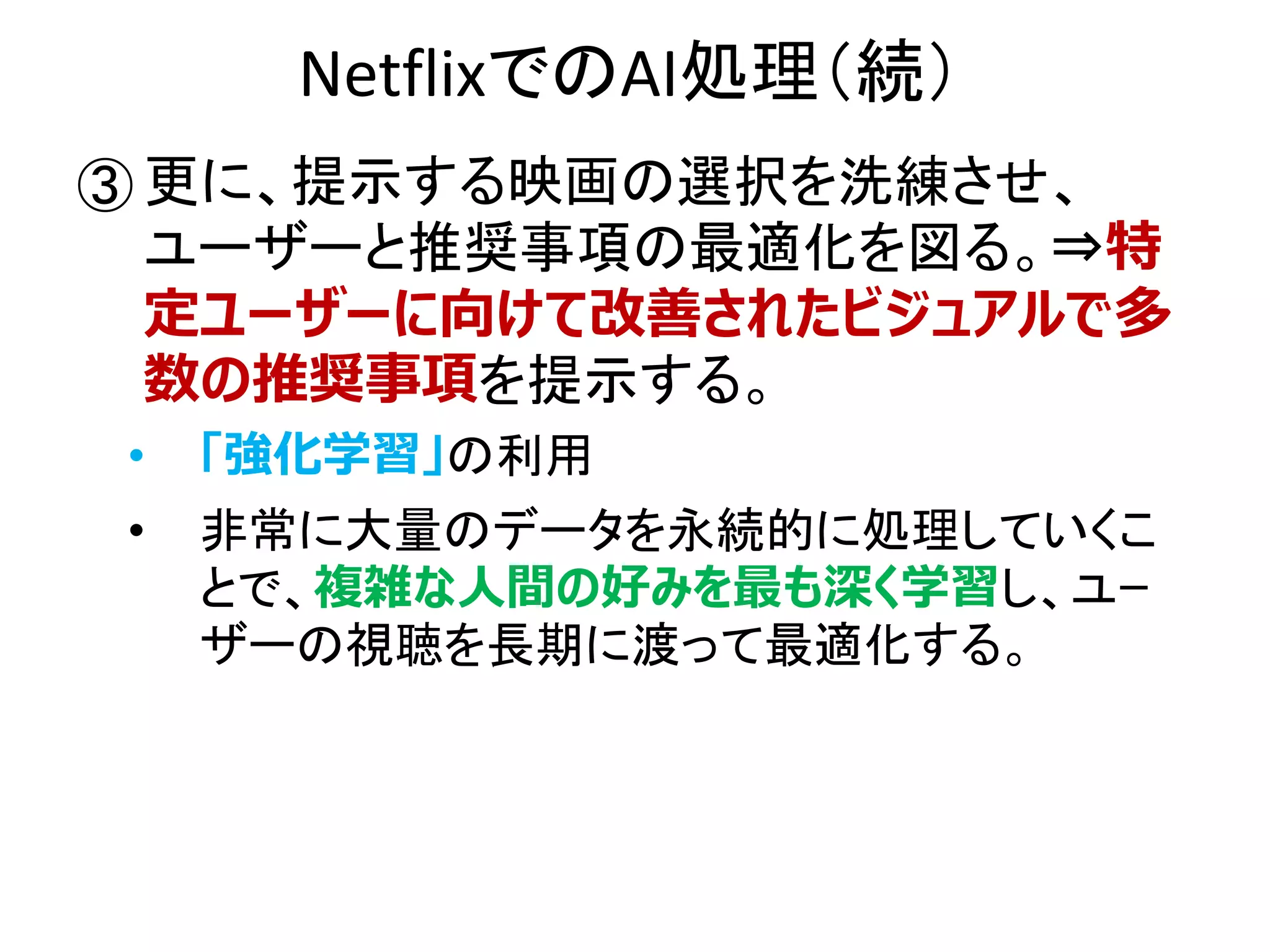 NetflixでのAI処理（続）
① 更に、提示する映画の選択を洗練させ、
ユーザーと推奨事項の最適化を図る。⇒特
定ユーザーに向けて改善されたビジュアルで多
数の推奨事項を提示する。
• 「強化学習」の利用
• 非常に大量のデータを永続的に処理していくこ
とで、複雑な人間の好みを最も深く学習し、ユｰ
ザーの視聴を長期に渡って最適化する。
③
 