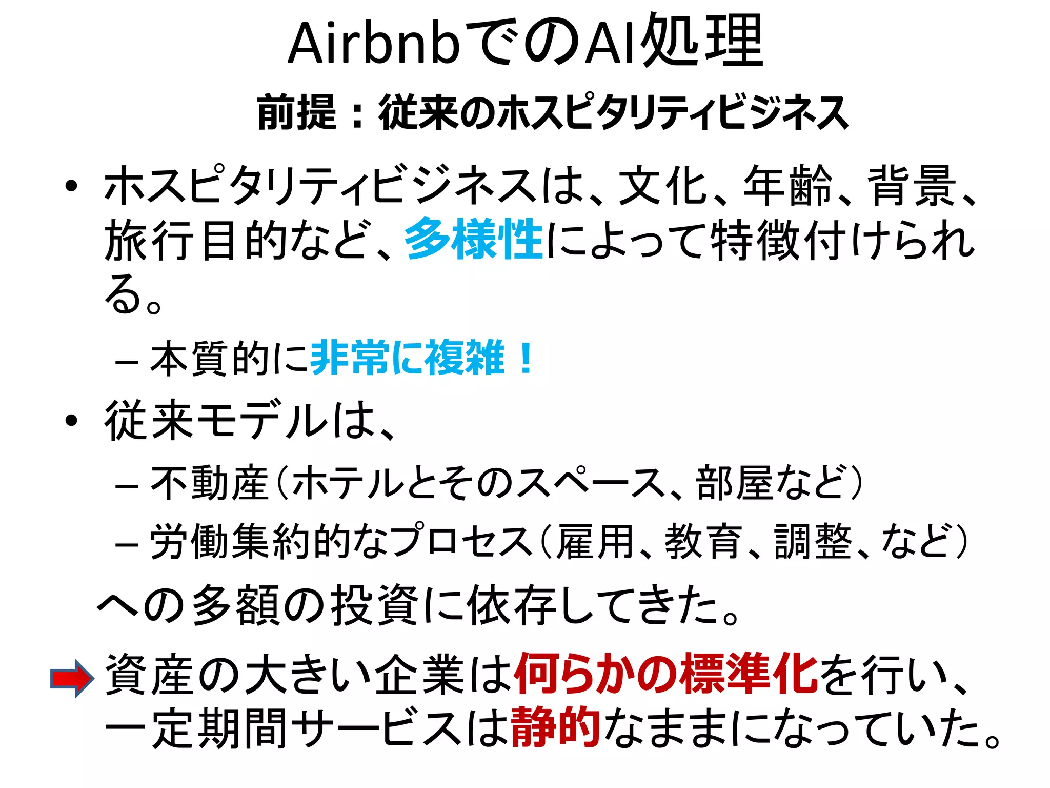 AirbnbでのAI処理
• ホスピタリティビジネスは、文化、年齢、背景、
旅行目的など、多様性によって特徴付けられ
る。
– 本質的に非常に複雑！
• 従来モデルは、
– 不動産（ホテルとそのスペース、部屋など）
– 労働集約的なプロセス（雇用、教育、調整、など）
への多額の投資に依存してきた。
• 資産の大きい企業は何らかの標準化を行い、
一定期間サービスは静的なままになっていた。
前提：従来のホスピタリティビジネス
 