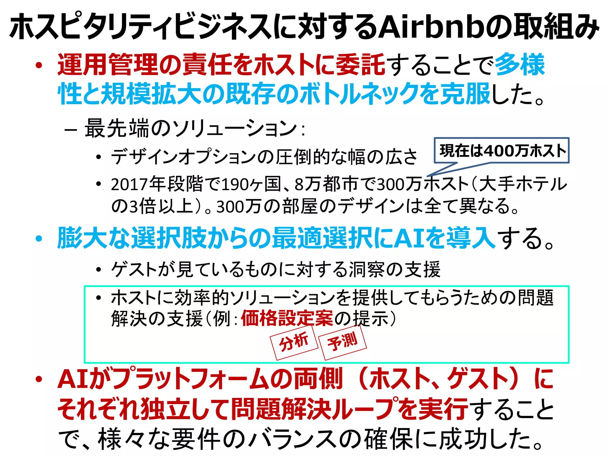 ホスピタリティビジネスに対するAirbnbの取組み
• 運用管理の責任をホストに委託することで多様
性と規模拡大の既存のボトルネックを克服した。
– 最先端のソリューション：
• デザインオプションの圧倒的な幅の広さ
• 2017年段階で190ヶ国、8万都市で300万ホスト（大手ホテル
の3倍以上）。300万の部屋のデザインは全て異なる。
• 膨大な選択肢からの最適選択にAIを導入する。
• ゲストが見ているものに対する洞察の支援
• ホストに効率的ソリューションを提供してもらうための問題
解決の支援（例：価格設定案の提示）
• AIがプラットフォームの両側（ホスト、ゲスト）に
それぞれ独立して問題解決ループを実行すること
で、様々な要件のバランスの確保に成功した。
現在は400万ホスト
 