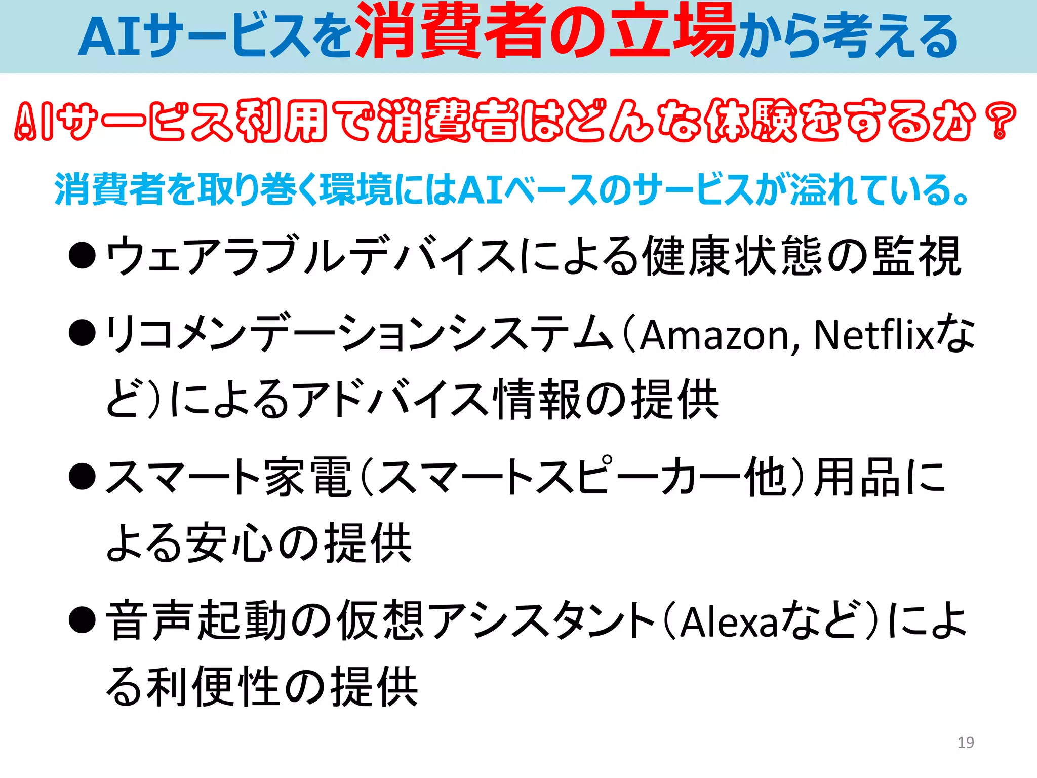 ⚫ウェアラブルデバイスによる健康状態の監視
⚫リコメンデーションシステム（Amazon, Netflixな
ど）によるアドバイス情報の提供
⚫スマート家電（スマートスピーカー他）用品に
よる安心の提供
⚫音声起動の仮想アシスタント（Alexaなど）によ
る利便性の提供
19
消費者を取り巻く環境にはAIベースのサービスが溢れている。
AIサービスを消費者の立場から考える
AIサービス利用で消費者はどんな体験をするか？
 
