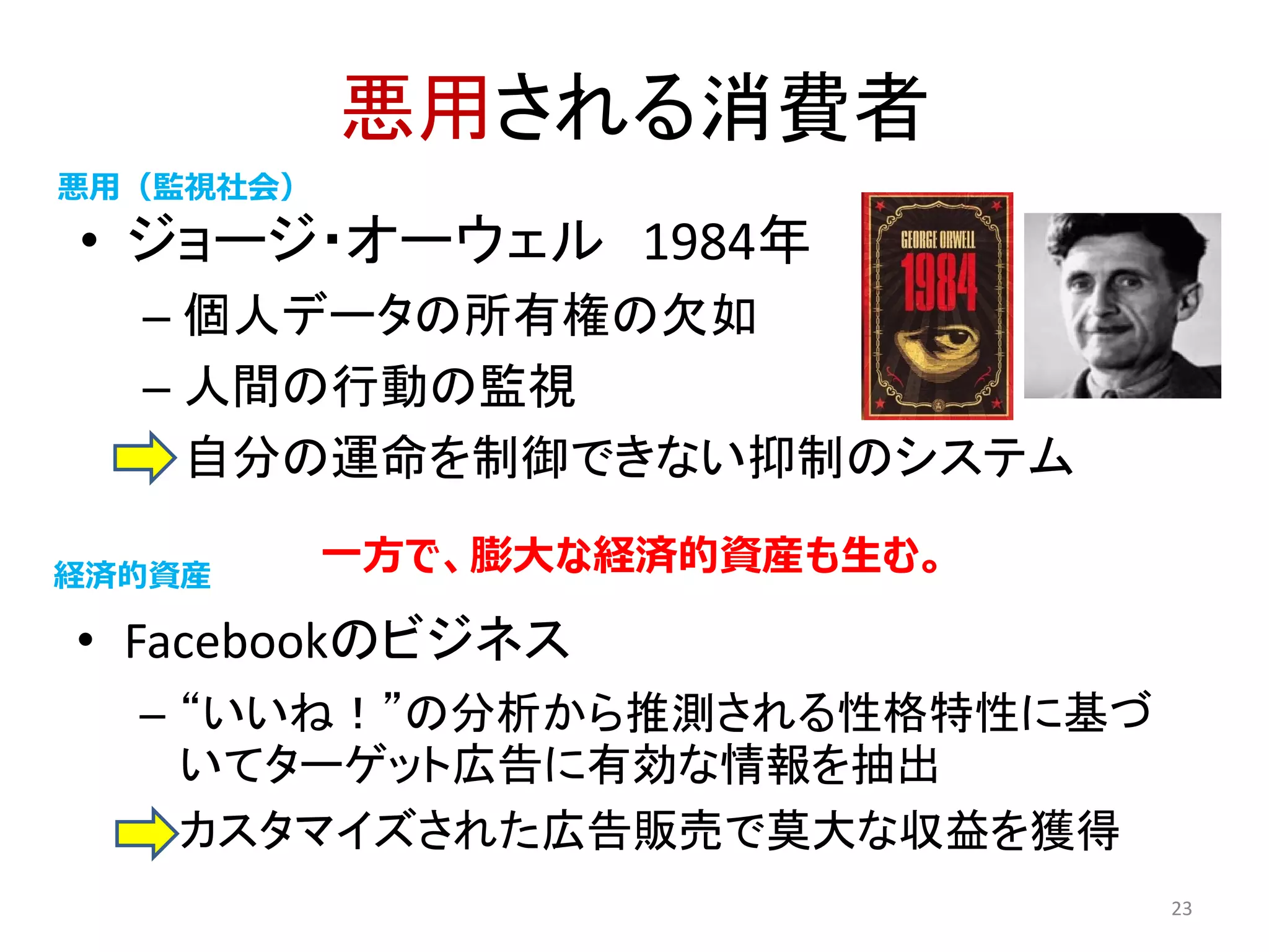 悪用される消費者
• ジョージ・オーウェル 1984年
– 個人データの所有権の欠如
– 人間の行動の監視
– 自分の運命を制御できない抑制のシステム
23
• Facebookのビジネス
– “いいね！”の分析から推測される性格特性に基づ
いてターゲット広告に有効な情報を抽出
– カスタマイズされた広告販売で莫大な収益を獲得
VS
悪用（監視社会）
経済的資産
一方で、膨大な経済的資産も生む。
 