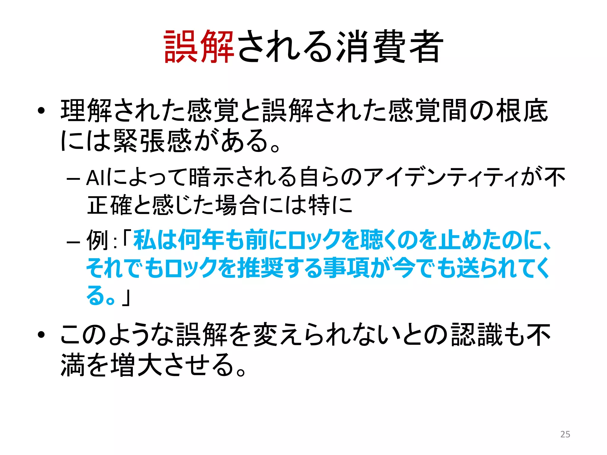 誤解される消費者
• 理解された感覚と誤解された感覚間の根底
には緊張感がある。
– AIによって暗示される自らのアイデンティティが不
正確と感じた場合には特に
– 例：「私は何年も前にロックを聴くのを止めたのに、
それでもロックを推奨する事項が今でも送られてく
る。」
• このような誤解を変えられないとの認識も不
満を増大させる。
25
 