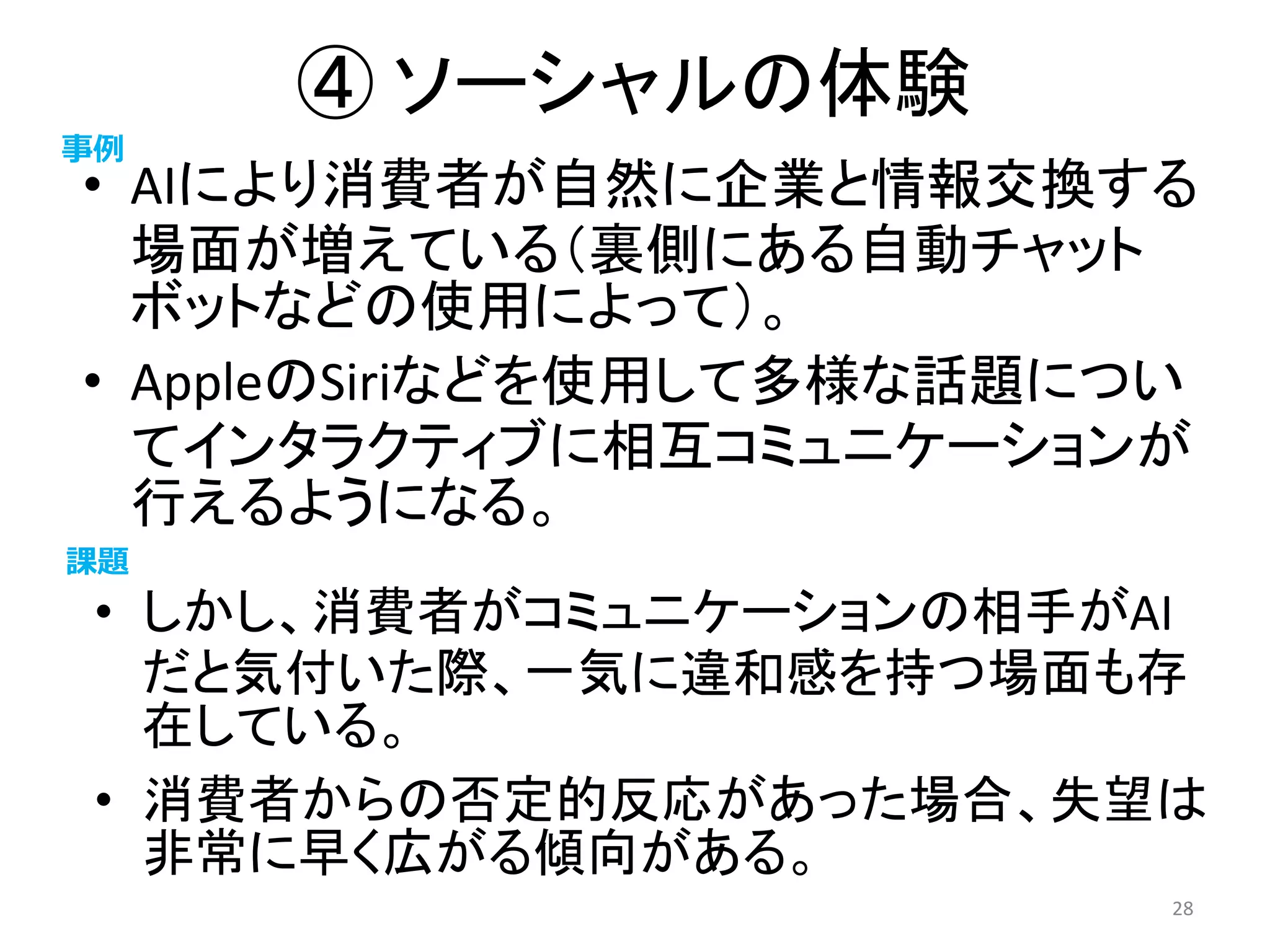 ④ ソーシャルの体験
• AIにより消費者が自然に企業と情報交換する
場面が増えている（裏側にある自動チャット
ボットなどの使用によって）。
• AppleのSiriなどを使用して多様な話題につい
てインタラクティブに相互コミュニケーションが
行えるようになる。
28
事例
課題
• しかし、消費者がコミュニケーションの相手がAI
だと気付いた際、一気に違和感を持つ場面も存
在している。
• 消費者からの否定的反応があった場合、失望は
非常に早く広がる傾向がある。
 