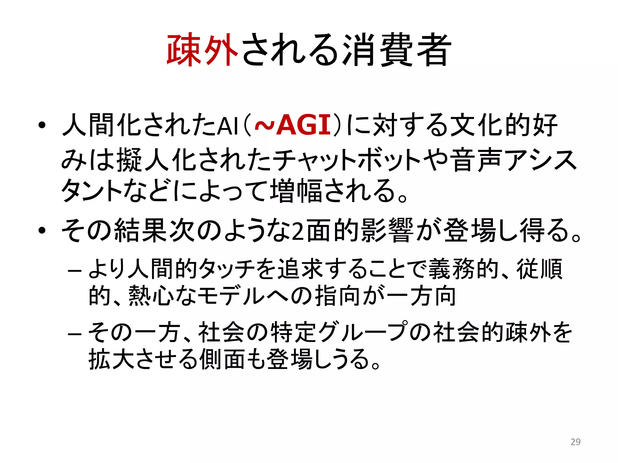 疎外される消費者
• 人間化されたAI（~AGI）に対する文化的好
みは擬人化されたチャットボットや音声アシス
タントなどによって増幅される。
• その結果次のような2面的影響が登場し得る。
– より人間的タッチを追求することで義務的、従順
的、熱心なモデルへの指向が一方向
– その一方、社会の特定グループの社会的疎外を
拡大させる側面も登場しうる。
29
 