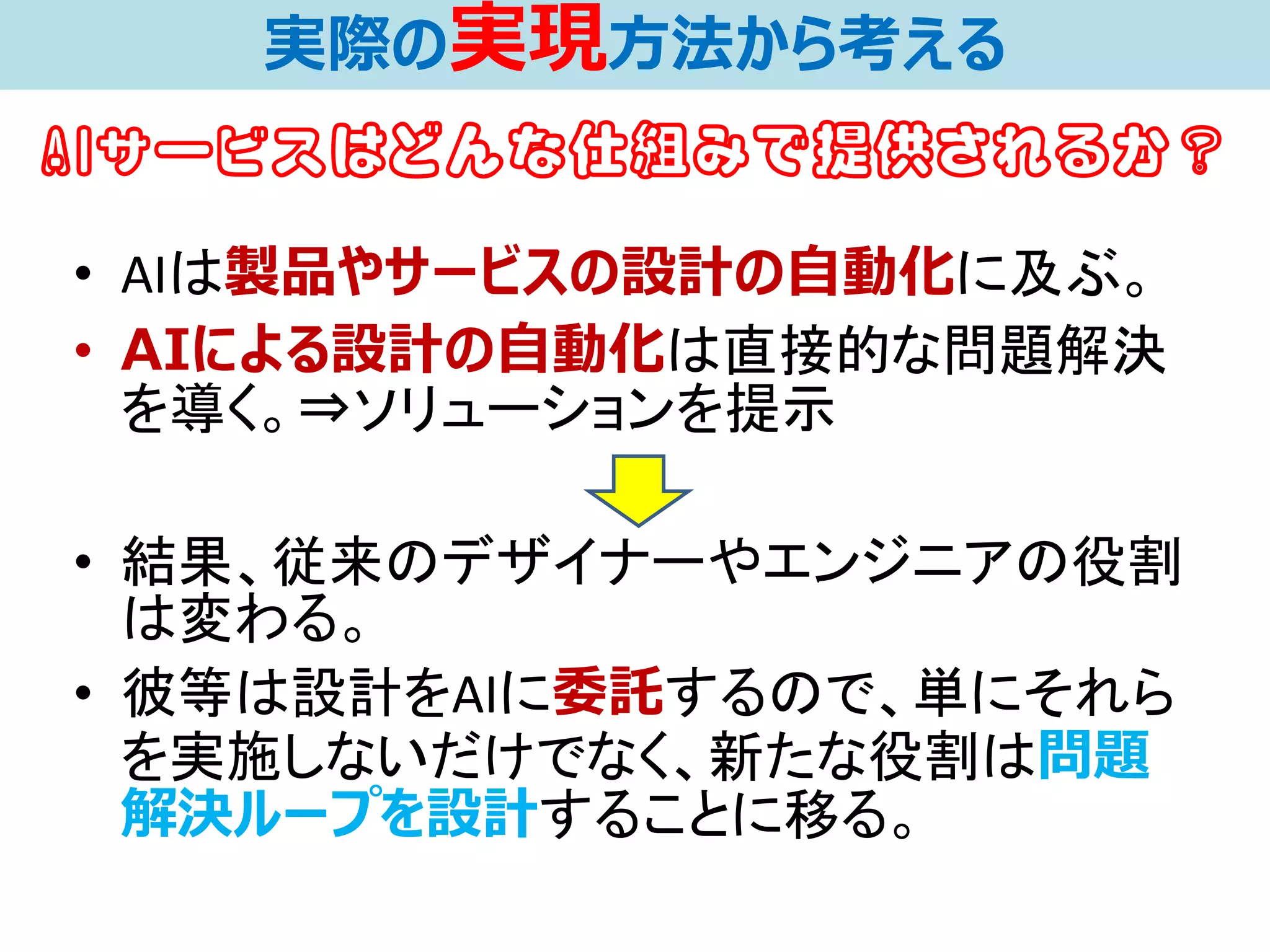 • AIは製品やサービスの設計の自動化に及ぶ。
• AIによる設計の自動化は直接的な問題解決
を導く。⇒ソリューションを提示
• 結果、従来のデザイナーやエンジニアの役割
は変わる。
• 彼等は設計をAIに委託するので、単にそれら
を実施しないだけでなく、新たな役割は問題
解決ループを設計することに移る。
実際の実現方法から考える
AIサービスはどんな仕組みで提供されるか？
 