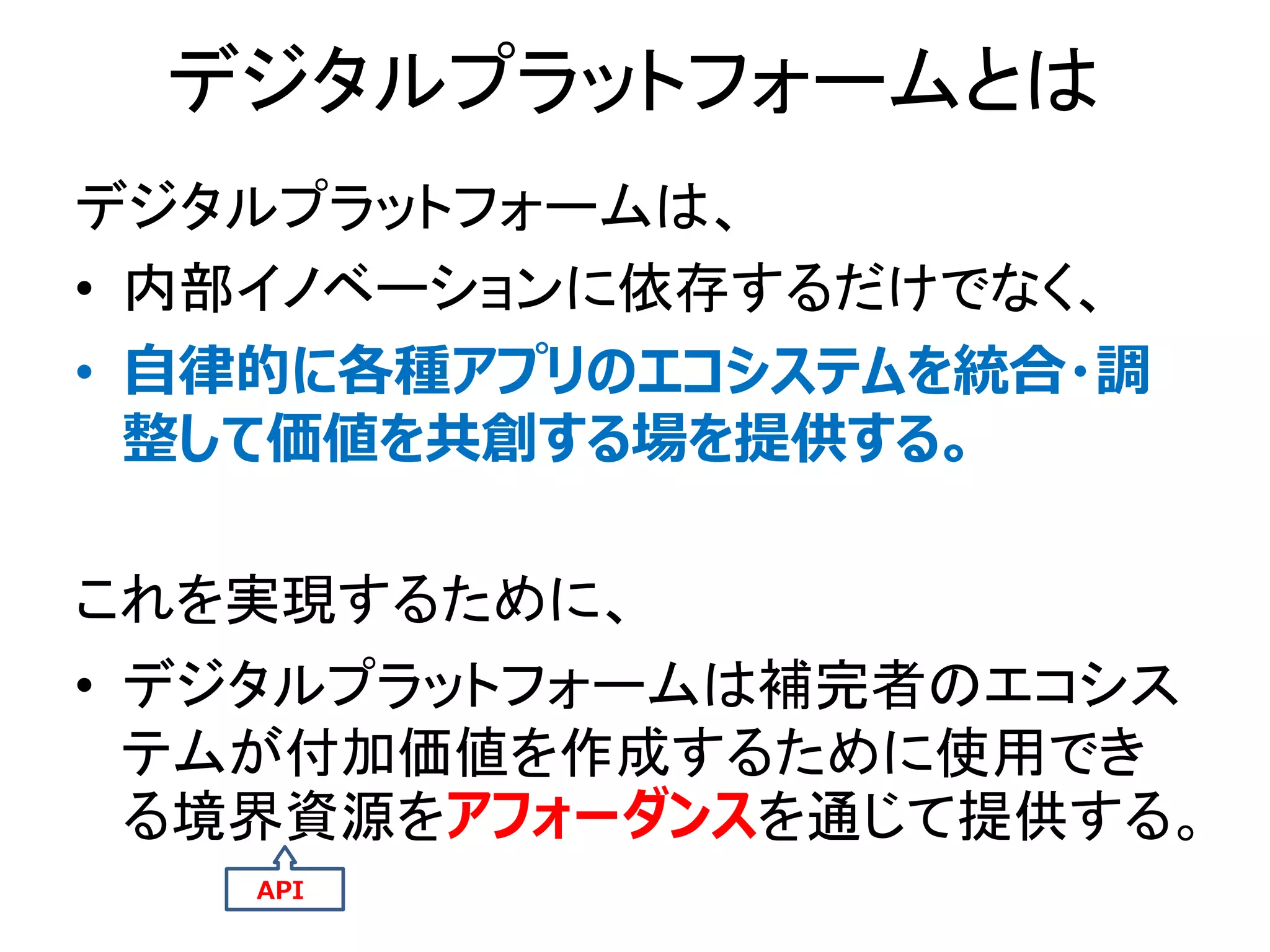 デジタルプラットフォームとは
デジタルプラットフォームは、
• 内部イノベーションに依存するだけでなく、
• 自律的に各種アプリのエコシステムを統合・調
整して価値を共創する場を提供する。
これを実現するために、
• デジタルプラットフォームは補完者のエコシス
テムが付加価値を作成するために使用でき
る境界資源をアフォーダンスを通じて提供する。
API
 
