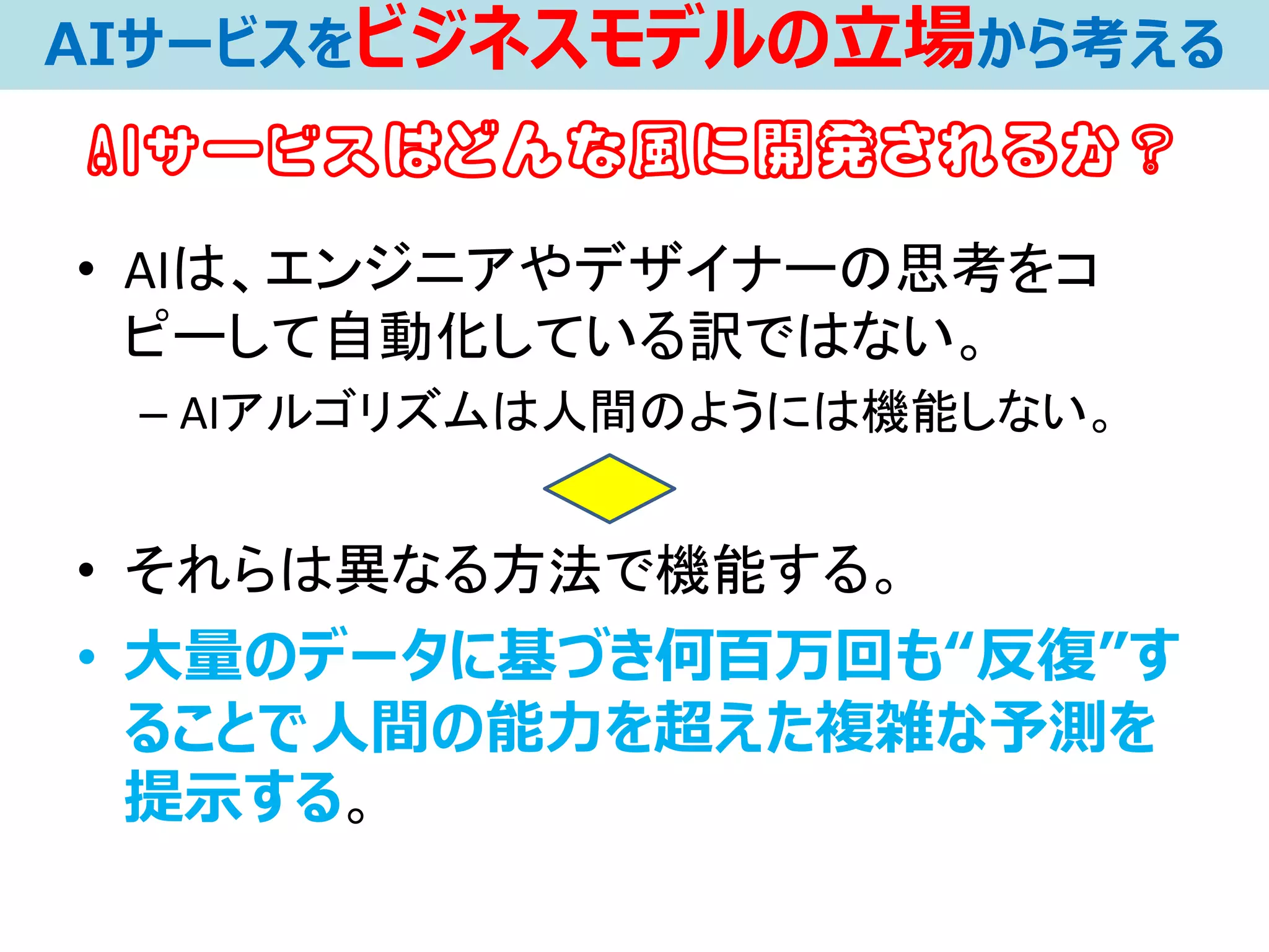• AIは、エンジニアやデザイナーの思考をコ
ピーして自動化している訳ではない。
– AIアルゴリズムは人間のようには機能しない。
• それらは異なる方法で機能する。
• 大量のデータに基づき何百万回も“反復”す
ることで人間の能力を超えた複雑な予測を
提示する。
AIサービスをビジネスモデルの立場から考える
AIサービスはどんな風に開発されるか？
 