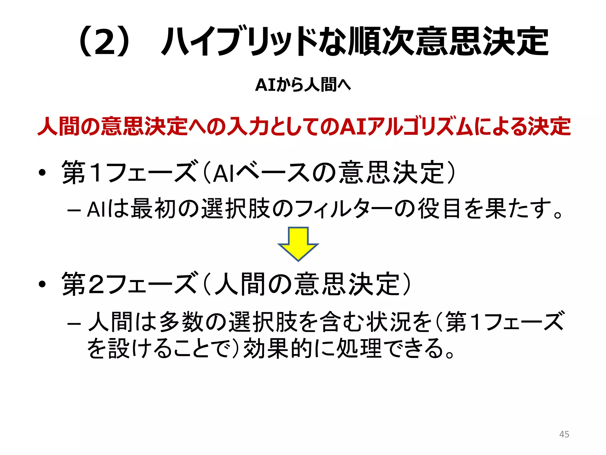 （2） ハイブリッドな順次意思決定
• 第１フェーズ（AIベースの意思決定）
– AIは最初の選択肢のフィルターの役目を果たす。
• 第２フェーズ（人間の意思決定）
– 人間は多数の選択肢を含む状況を（第１フェーズ
を設けることで）効果的に処理できる。
45
人間の意思決定への入力としてのAIアルゴリズムによる決定
AIから人間へ
 