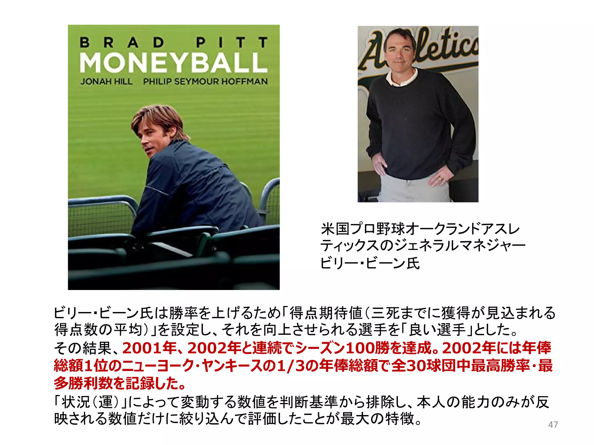 47
米国プロ野球オークランドアスレ
ティックスのジェネラルマネジャー
ビリー・ビーン氏
ビリー・ビーン氏は勝率を上げるため「得点期待値（三死までに獲得が見込まれる
得点数の平均）」を設定し、それを向上させられる選手を「良い選手」とした。
その結果、2001年、2002年と連続でシーズン100勝を達成。2002年には年俸
総額1位のニューヨーク・ヤンキースの1/3の年俸総額で全30球団中最高勝率・最
多勝利数を記録した。
「状況（運）」によって変動する数値を判断基準から排除し、本人の能力のみが反
映される数値だけに絞り込んで評価したことが最大の特徴。
 