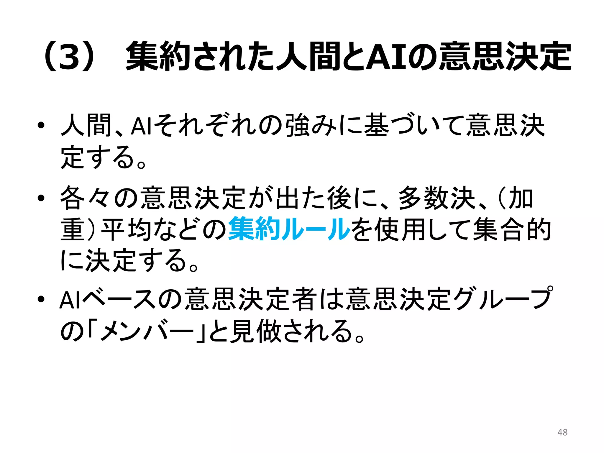 （3） 集約された人間とAIの意思決定
• 人間、AIそれぞれの強みに基づいて意思決
定する。
• 各々の意思決定が出た後に、多数決、（加
重）平均などの集約ルールを使用して集合的
に決定する。
• AIベースの意思決定者は意思決定グループ
の「メンバー」と見做される。
48
 