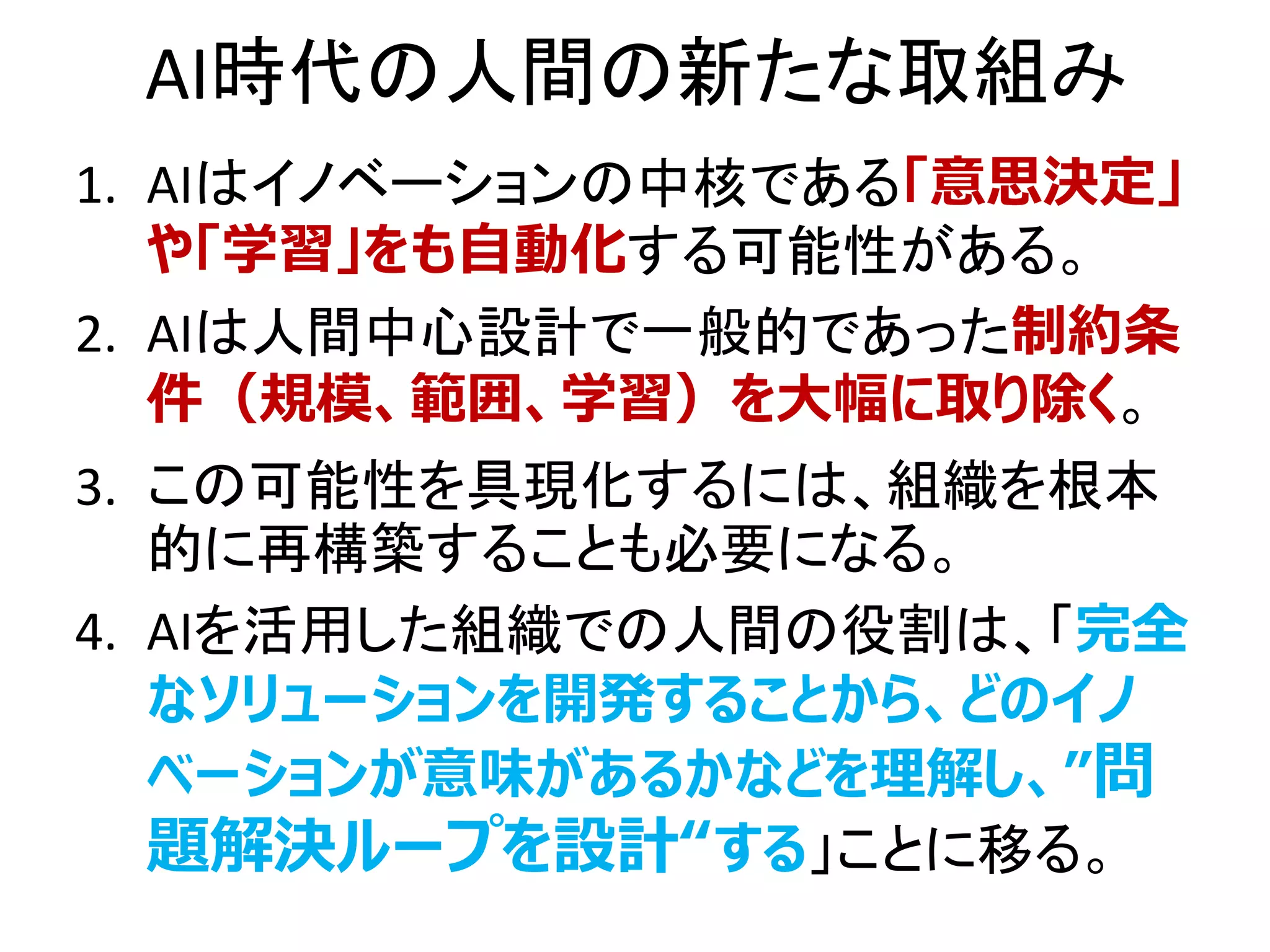 AI時代の人間の新たな取組み
1. AIはイノベーションの中核である「意思決定」
や「学習」をも自動化する可能性がある。
2. AIは人間中心設計で一般的であった制約条
件（規模、範囲、学習）を大幅に取り除く。
3. この可能性を具現化するには、組織を根本
的に再構築することも必要になる。
4. AIを活用した組織での人間の役割は、「完全
なソリューションを開発することから、どのイノ
ベーションが意味があるかなどを理解し、”問
題解決ループを設計“する」ことに移る。
 