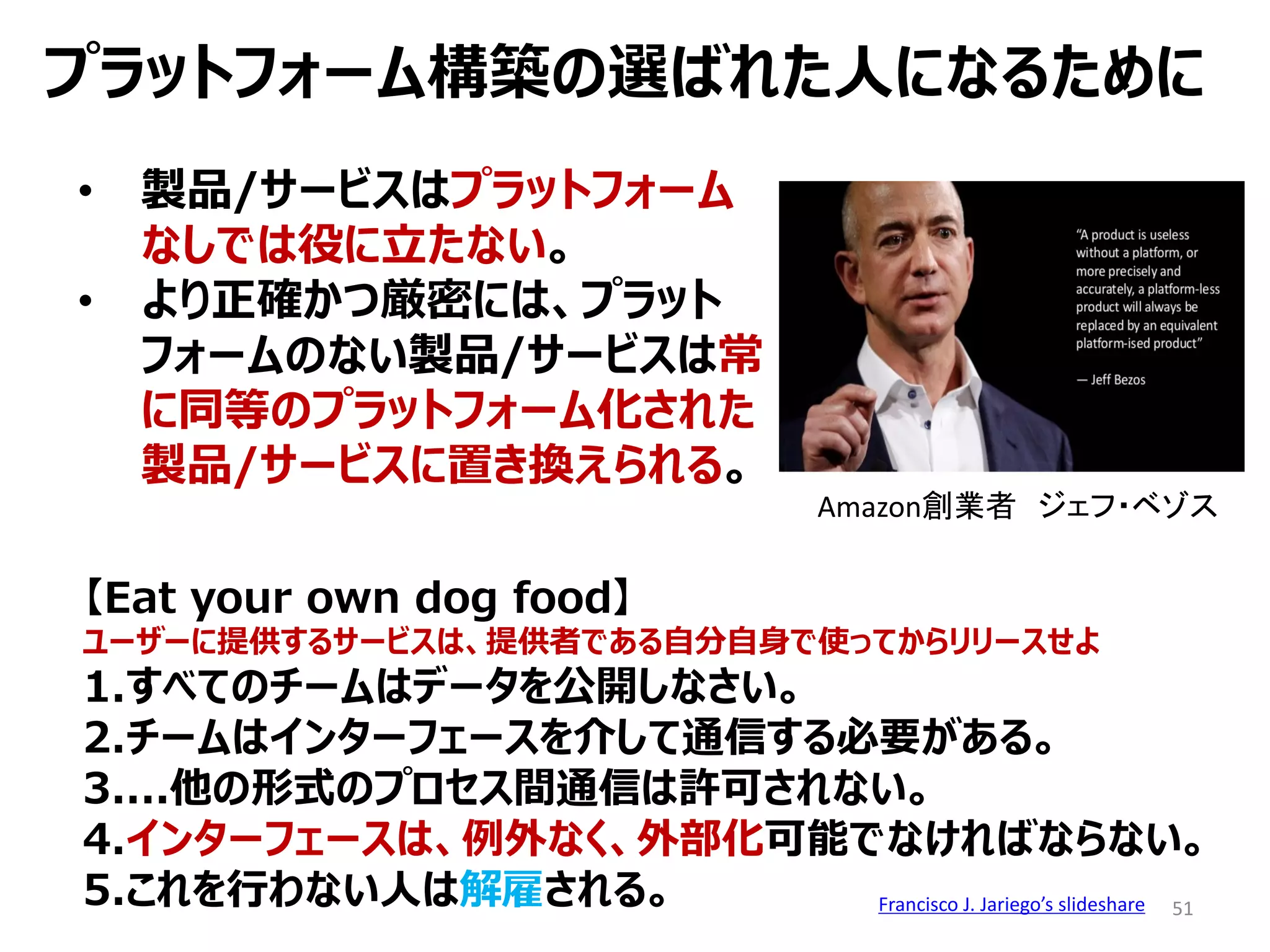 51
【Eat your own dog food】
ユーザーに提供するサービスは、提供者である自分自身で使ってからリリースせよ
1.すべてのチームはデータを公開しなさい。
2.チームはインターフェースを介して通信する必要がある。
3....他の形式のプロセス間通信は許可されない。
4.インターフェースは、例外なく、外部化可能でなければならない。
5.これを行わない人は解雇される。 Francisco J. Jariego’s slideshare
プラットフォーム構築の選ばれた人になるために
• 製品/サービスはプラットフォーム
なしでは役に立たない。
• より正確かつ厳密には、プラット
フォームのない製品/サービスは常
に同等のプラットフォーム化された
製品/サービスに置き換えられる。
Amazon創業者 ジェフ・ベゾス
 