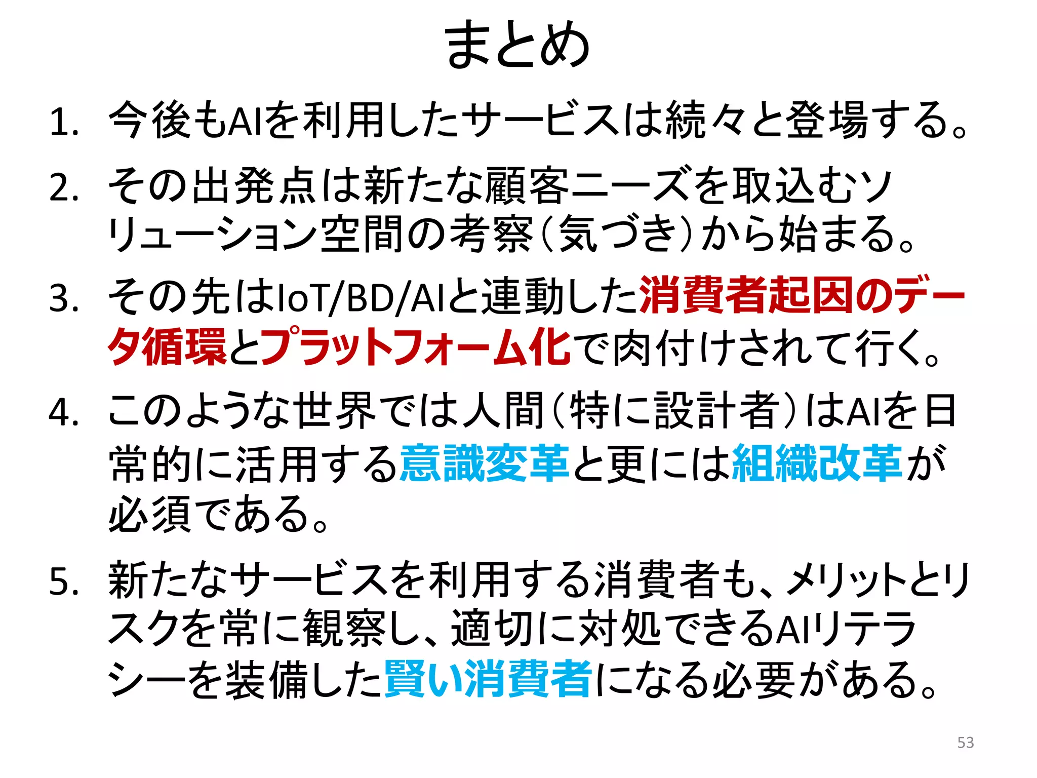 まとめ
1. 今後もAIを利用したサービスは続々と登場する。
2. その出発点は新たな顧客ニーズを取込むソ
リューション空間の考察（気づき）から始まる。
3. その先はIoT/BD/AIと連動した消費者起因のデー
タ循環とプラットフォーム化で肉付けされて行く。
4. このような世界では人間（特に設計者）はAIを日
常的に活用する意識変革と更には組織改革が
必須である。
5. 新たなサービスを利用する消費者も、メリットとリ
スクを常に観察し、適切に対処できるAIリテラ
シーを装備した賢い消費者になる必要がある。
53
 
