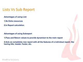 Lists Vs Sub Report
Advantages of using List:
1.No Extra resources
2.In Report calculation
Advantages of using Subreport
1.Pass and Return values to provide dynamism to the main report
2.Acts as completely new report with all the features of a individual report, like
having title, header, footer, etc.
 