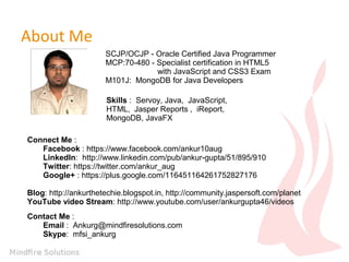 About Me
SCJP/OCJP - Oracle Certified Java Programmer
MCP:70-480 - Specialist certification in HTML5
with JavaScript and CSS3 Exam
M101J: MongoDB for Java Developers
Skills : Servoy, Java, JavaScript,
HTML, Jasper Reports , iReport,
MongoDB, JavaFX
Connect Me :
Facebook : https://www.facebook.com/ankur10aug
LinkedIn: http://www.linkedin.com/pub/ankur-gupta/51/895/910
Twitter: https://twitter.com/ankur_aug
Google+ : https://plus.google.com/116451164261752827176
Blog: http://ankurthetechie.blogspot.in, http://community.jaspersoft.com/planet
YouTube video Stream: http://www.youtube.com/user/ankurgupta46/videos
Contact Me :
Email : Ankurg@mindfiresolutions.com
Skype: mfsi_ankurg
 