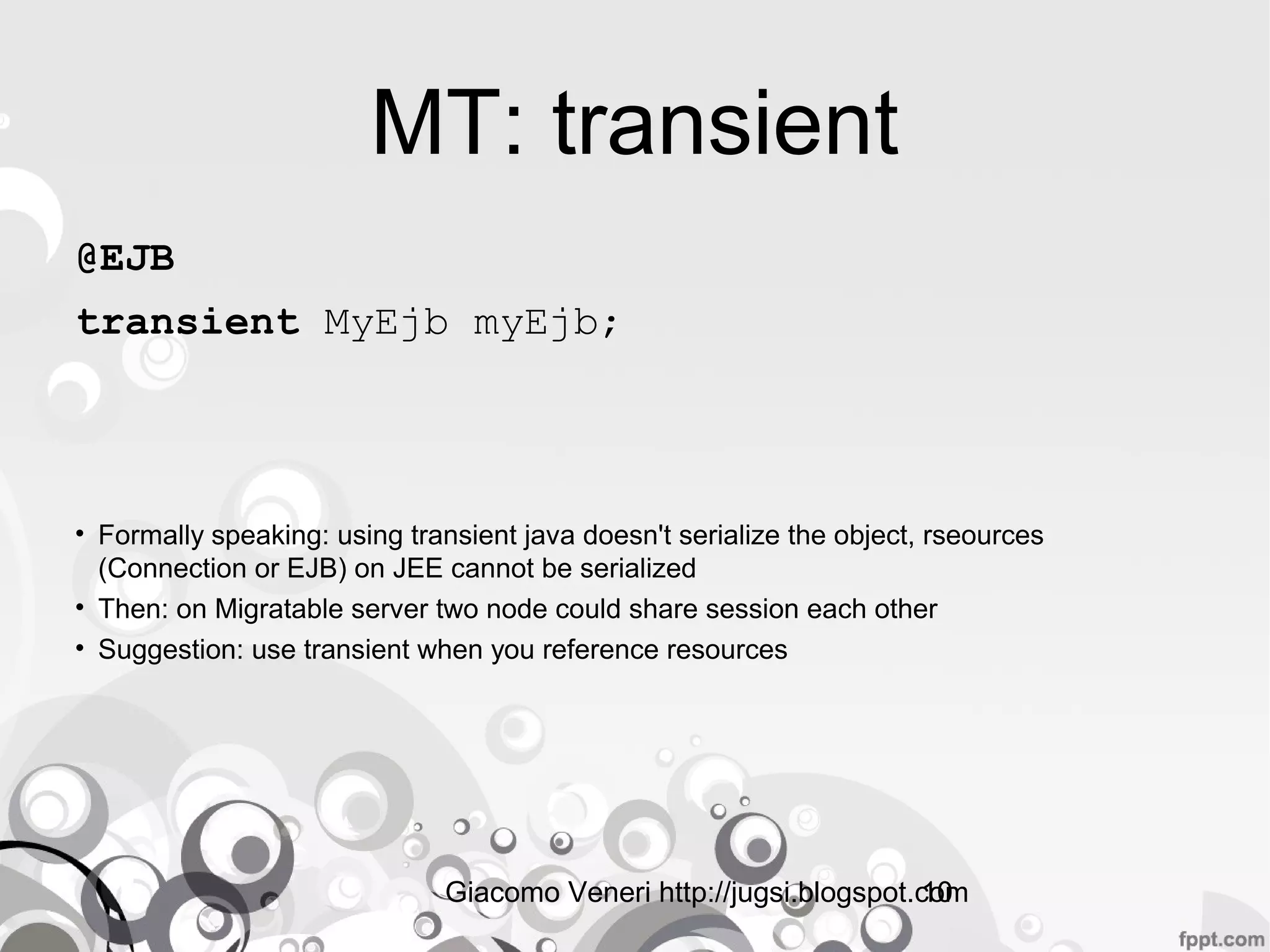 Giacomo Veneri http://jugsi.blogspot.com10
MT: transient
@EJB
transient MyEjb myEjb;
• Formally speaking: using transient java doesn't serialize the object, rseources
(Connection or EJB) on JEE cannot be serialized
• Then: on Migratable server two node could share session each other
• Suggestion: use transient when you reference resources
 