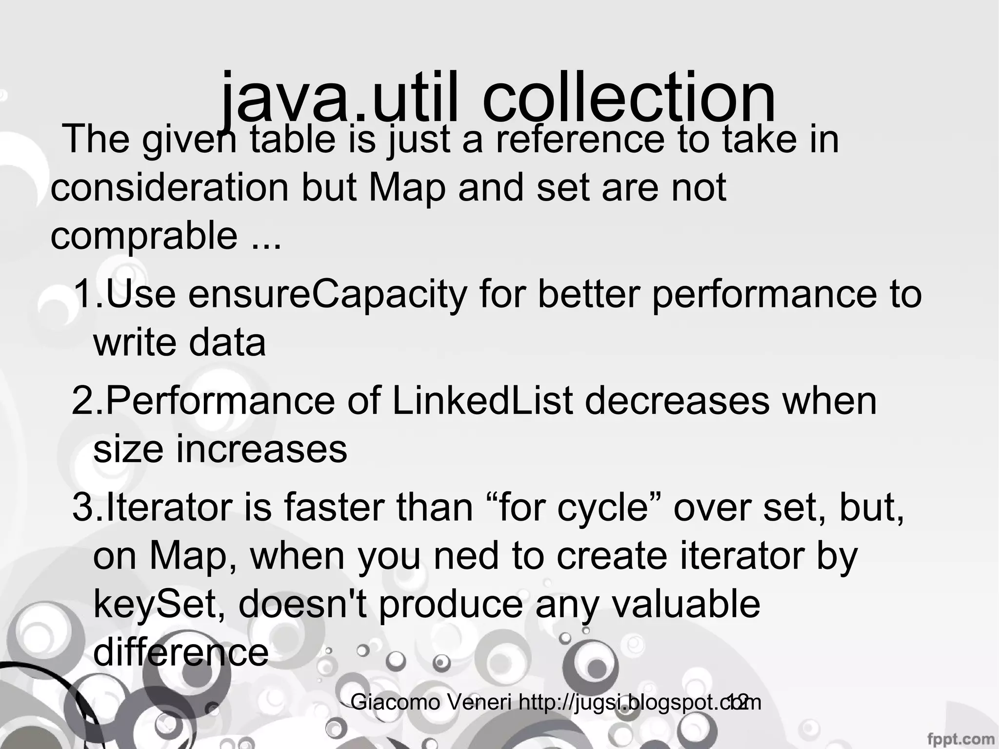 Giacomo Veneri http://jugsi.blogspot.com12
java.util collection
The given table is just a reference to take in
consideration but Map and set are not comprable ...
1.Use ensureCapacity for better performance to write
data
2.Performance of LinkedList decreases when size
increases
3.Iterator is faster than “for cycle” over set, but, on Map,
when you ned to create iterator by keySet, doesn't
produce any valuable difference
 