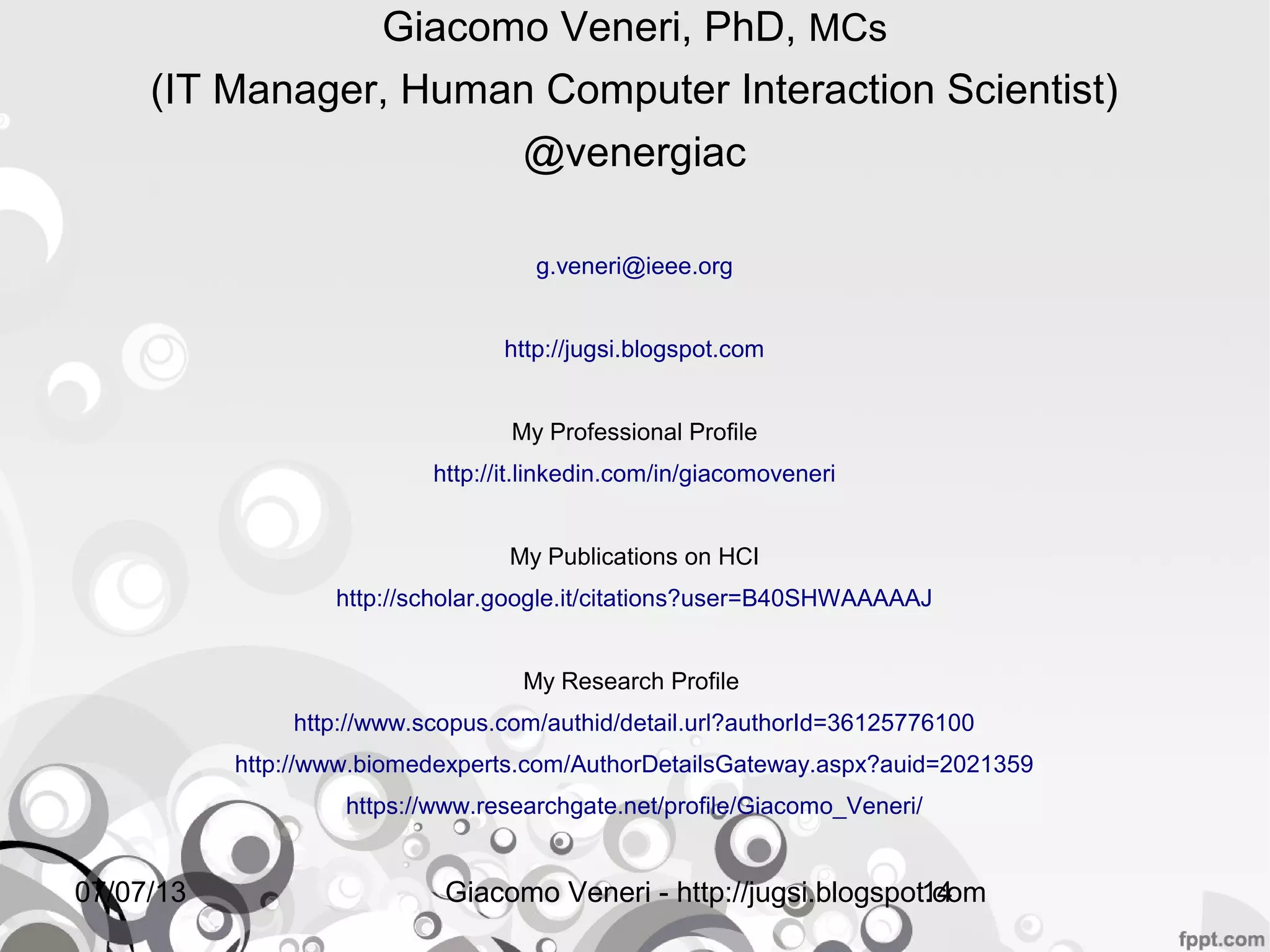 16/07/13 Giacomo Veneri - http://jugsi.blogspot.com14
Giacomo Veneri, PhD, MCs
(IT Manager, Human Computer Interaction Scientist)
@venergiac
g.veneri@ieee.org
http://jugsi.blogspot.com
My Professional Profile
http://it.linkedin.com/in/giacomoveneri
My Publications on HCI
http://scholar.google.it/citations?user=B40SHWAAAAAJ
My Research Profile
http://www.scopus.com/authid/detail.url?authorId=36125776100
http://www.biomedexperts.com/AuthorDetailsGateway.aspx?auid=2021359
https://www.researchgate.net/profile/Giacomo_Veneri/
 