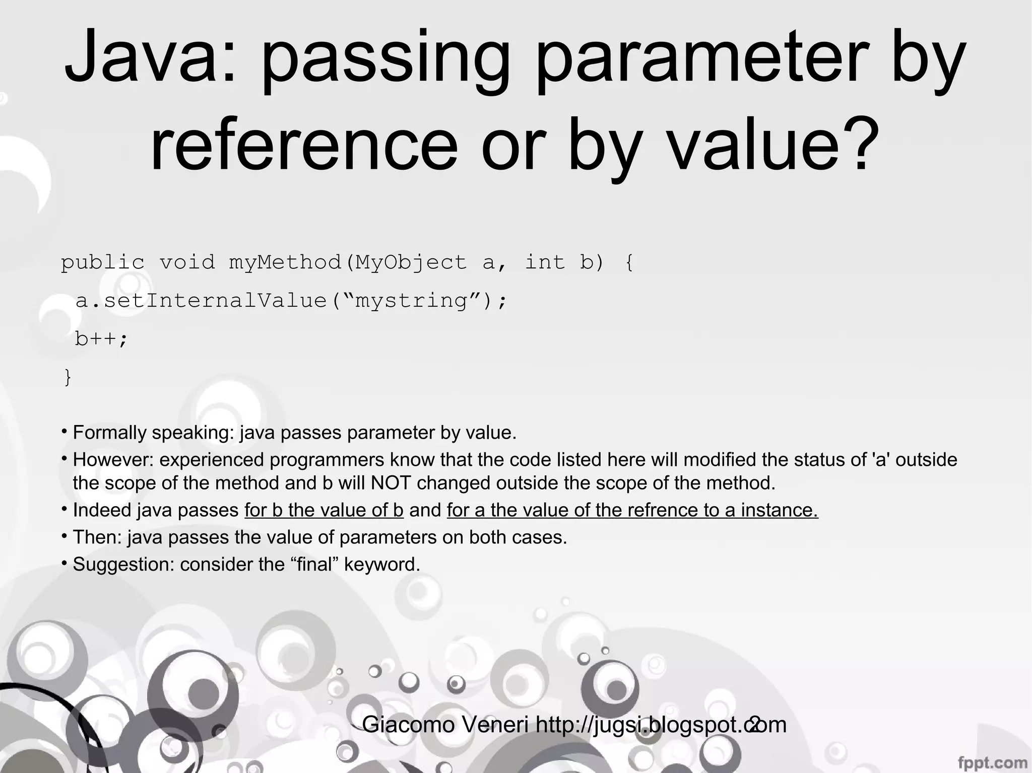 Giacomo Veneri http://jugsi.blogspot.com2
Java: passing parameter by
reference or by value?
public void myMethod(MyObject a, int b) {
a.setInternalValue(“mystring”);
b++;
}
• Formally speaking: java passes parameter by value.
• However: experienced programmers know that the code listed here will modified the status of 'a' outside the scope of
the method and b will NOT changed outside the scope of the method.
• Indeed java passes for b the value of b and for a the value of the refrence to a instance.
• Then: java passes the value of parameters on both cases.
• Suggestion: consider the final keyword, to use im-mutable object or to make a copy before calling the method.
 