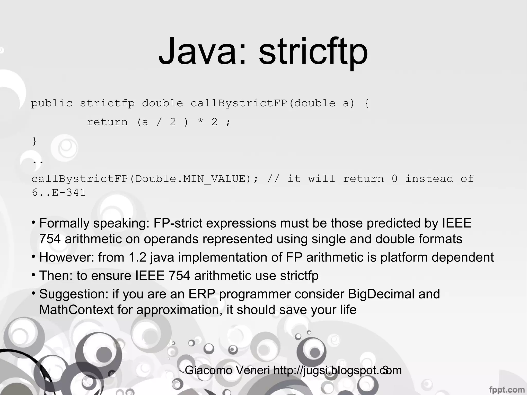Giacomo Veneri http://jugsi.blogspot.com3
Java: stricftp
public strictfp double callBystrictFP(double a) {
return (a / 2 ) * 2 ;
}
..
callBystrictFP(Double.MIN_VALUE); // it will return 0 instead of
6..E-341
• Formally speaking: FP-strict expressions must be those predicted by IEEE
754 arithmetic on operands represented using single and double formats
• However: from 1.2 java implementation of FP arithmetic is platform dependent
• Then: to ensure IEEE 754 arithmetic use strictfp
• Suggestion: if you are an ERP programmer consider BigDecimal and
MathContext for approximation, it should save your life
 