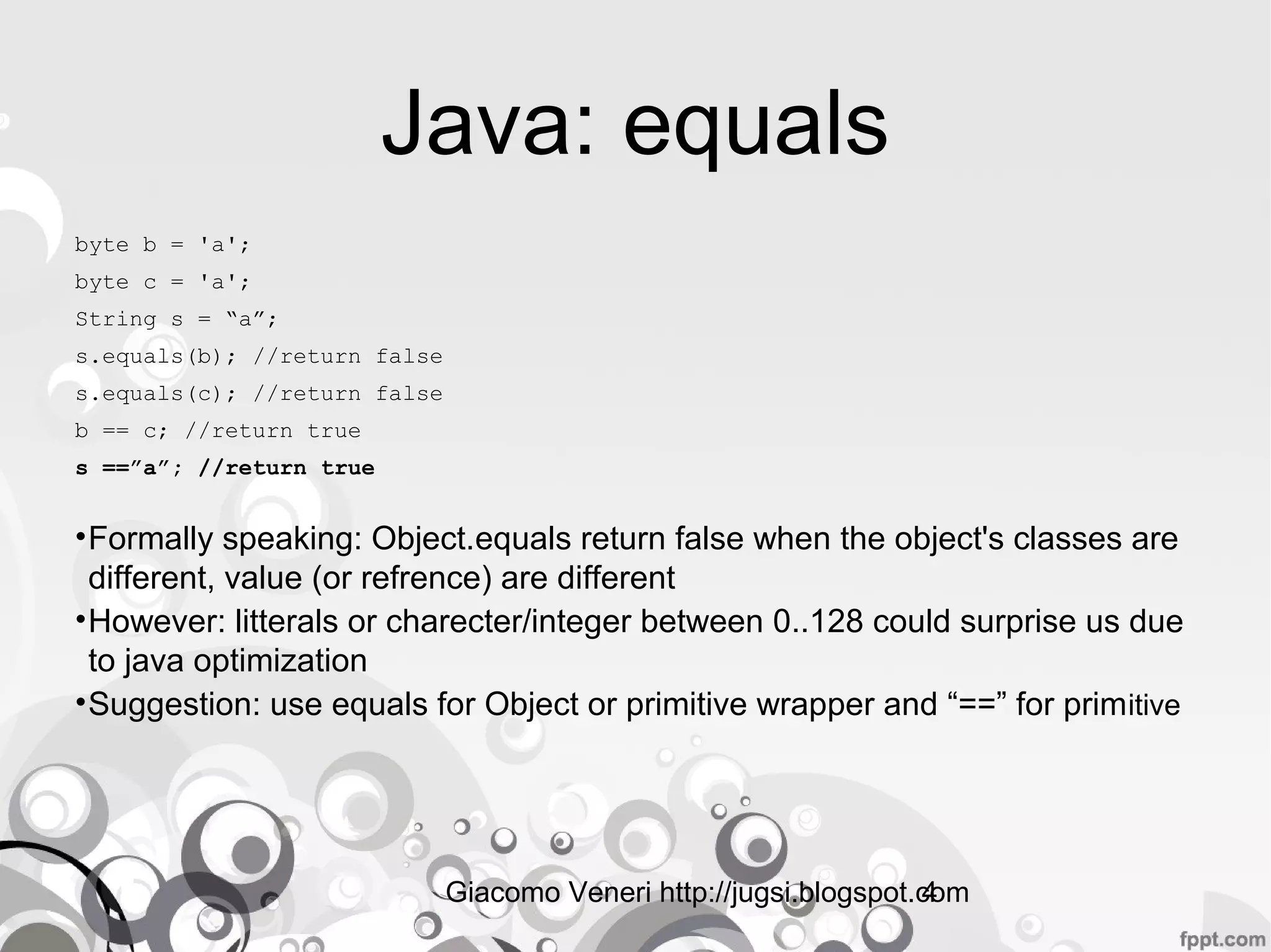 Giacomo Veneri http://jugsi.blogspot.com4
Java: equals
byte b = 'a';
byte c = 'a';
String s = “a”;
s.equals(b); //return false
s.equals(c); //return false
b == c; //return true
s ==”a”; //return true
•Formally speakingFormally speaking: Object.equals return false when the object's classes
are different, value (or refrence) are different
•HoweverHowever: litterals or charecter/integer between 0..128 could surprise us
due to java optimization
•SuggestionSuggestion: use equals for Object or primitive wrapper and “==” for
primitive
•RemeberRemeber: when you re-implement equals on your own class re-implement also
hashCode() method
 